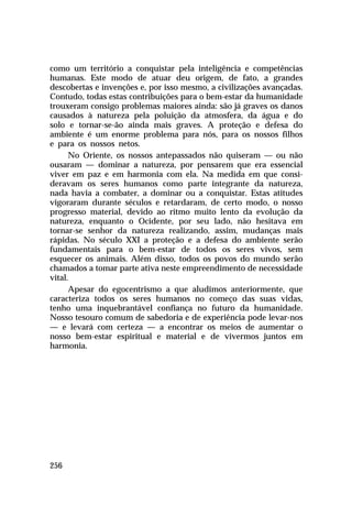 como um território a conquistar pela inteligência e competências
humanas. Este modo de atuar deu origem, de fato, a grandes
descobertas e invenções e, por isso mesmo, a civilizações avançadas.
Contudo, todas estas contribuições para o bem-estar da humanidade
trouxeram consigo problemas maiores ainda: são já graves os danos
causados à natureza pela poluição da atmosfera, da água e do
solo e tornar-se-ão ainda mais graves. A proteção e defesa do
ambiente é um enorme problema para nós, para os nossos filhos
e para os nossos netos.
      No Oriente, os nossos antepassados não quiseram — ou não
ousaram — dominar a natureza, por pensarem que era essencial
viver em paz e em harmonia com ela. Na medida em que consi-
deravam os seres humanos como parte integrante da natureza,
nada havia a combater, a dominar ou a conquistar. Estas atitudes
vigoraram durante séculos e retardaram, de certo modo, o nosso
progresso material, devido ao ritmo muito lento da evolução da
natureza, enquanto o Ocidente, por seu lado, não hesitava em
tornar-se senhor da natureza realizando, assim, mudanças mais
rápidas. No século XXI a proteção e a defesa do ambiente serão
fundamentais para o bem-estar de todos os seres vivos, sem
esquecer os animais. Além disso, todos os povos do mundo serão
chamados a tomar parte ativa neste empreendimento de necessidade
vital.
      Apesar do egocentrismo a que aludimos anteriormente, que
caracteriza todos os seres humanos no começo das suas vidas,
tenho uma inquebrantável confiança no futuro da humanidade.
Nosso tesouro comum de sabedoria e de experiência pode levar-nos
— e levará com certeza — a encontrar os meios de aumentar o
nosso bem-estar espiritual e material e de vivermos juntos em
harmonia.




256
 