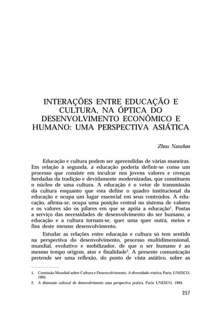 INTERAÇÕES ENTRE EDUCAÇÃO E
     CULTURA, NA ÓPTICA DO
 DESENVOLVIMENTO ECONÔMICO E
HUMANO: UMA PERSPECTIVA ASIÁTICA

                                                                        Zhou Nanzhao

     Educação e cultura podem ser apreendidas de várias maneiras.
Em relação à segunda, a educação poderia definir-se como um
processo que consiste em inculcar nos jovens valores e crenças
herdadas da tradição e devidamente modernizadas, que constituem
o núcleo de uma cultura. A educação é o vetor de transmissão
da cultura enquanto que esta define o quadro institucional da
educação e ocupa um lugar essencial em seus conteúdos. A edu-
cação, afirma-se, ocupa uma posição central no sistema de valores
e os valores são os pilares em que se apóia a educação1. Postas
a serviço das necessidades de desenvolvimento do ser humano, a
educação e a cultura tornam-se, quer uma quer outra, meios e
fins deste mesmo desenvolvimento.
     Estudar as relações entre educação e cultura só tem sentido
na perspectiva do desenvolvimento, processo multidimensional,
mundial, evolutivo e mobilizador, de que o ser humano é ao
mesmo tempo origem, ator e finalidade2. A presente comunicação
pretende ser uma reflexão, do ponto de vista asiático, sobre as

1. Comissão Mundial sobre Cultura e Desenvolvimento. A diversidade criativa, Paris, UNESCO,
   1995.
2. A dimensão cultural do desenvolvimento uma perspectiva prática, Paris UNESCO, 1994.

                                                                                      257
 