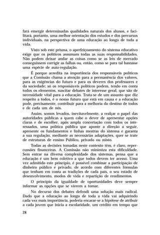 fará emergir determinadas qualidades naturais dos alunos, e faci-
litará, portanto, uma melhor orientação dos estudos e dos percursos
individuais, na perspectiva de uma educação ao longo de toda a
vida.
      Visto sob este prisma, o aperfeiçoamento do sistema educativo
exige que os políticos assumam todas as suas responsabilidades.
Não podem deixar andar as coisas como se as leis de mercado
conseguissem corrigir as falhas ou, então, como se para tal bastasse
uma espécie de auto-regulação.
      É porque acredita na importância dos responsáveis políticos
que a Comissão chama a atenção para a permanência dos valores,
para as exigências do futuro e para os deveres dos professores e
da sociedade; só os responsáveis políticos podem, tendo em conta
todos os elementos, suscitar debates de interesse geral, que são de
necessidade vital para a educação. Trata-se de um assunto que diz
respeito a todos, é o nosso futuro que está em causa e a educação
pode, precisamente, contribuir para a melhoria do destino de todos
e de cada um de nós.
      Assim, somos levados, inevitavelmente, a realçar o papel das
autoridades públicas a quem cabe o dever de apresentar opções
claras e de escolher, após ampla concertação com todos os inte-
ressados, uma política pública que aponte a direção a seguir,
apresente os fundamentos e linhas mestras do sistema e garanta
a sua regulação, mediante as necessárias adaptações, quer se trate
de estruturas de ensino Público, privado ou misto.
      Todas as decisões tomadas neste contexto têm, é claro, reper-
cussões financeiras. A Comissão não minimiza esta dificuldade.
Sem entrar na diversa complexidade dos sistemas, pensa que a
educação é um bem coletivo a que todos devem ter acesso. Uma
vez admitido este princípio, é possível combinar a participação de
dinheiro público e privado, de acordo com diferentes fórmulas
que tenham em conta as tradições de cada país, o seu estado de
desenvolvimento, modos de vida e repartição de rendimentos.
      O princípio da igualdade de oportunidades deve sempre
informar as opções que se vierem a tomar.
     No decurso dos debates defendi uma solução mais radical.
Dado que a educação ao longo de toda a vida vai adquirindo
cada vez mais importância, poderia encarar-se a hipótese de atribuir
a cada jovem que inicia a escolaridade, um crédito em tempo que

28
 
