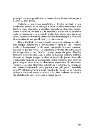 principal das suas prioridades, e desenvolvem firmes esforços para
a levar a bom termo.
     Todavia, o progresso econômico e técnico perderá o seu
verdadeiro sentido se os esforços a favor do desenvolvimento não
tiverem como elementos e objetivos centrais as dimensões huma-
nistas e culturais. No século XXI, quando as indústrias se apoiarem
mais na tecnologia e a atividade social fizer ainda mais apelo ao
saber, os recursos humanos desenvolvidos pela educação e formação
desempenharão um papel cada vez mais crucial.
     Desde Confúcio até aos pensadores contemporâneos, os orien-
tais sempre apreciaram e perseguiram o ideal de um “mundo
unido e harmonioso”, e de uma “sociedade humana coerente,
baseada na paz universal”. Os ocidentais, de Platão até a declaração
de independência dos Estados Unidos, passando pelos filósofos
franceses do século das Luzes e pelos humanistas ingleses, lutaram
durante séculos para impor os ideais de igualdade, justiça, liberdade
e dignidade humana. A humanidade nunca abrandou seus esforços
para integrar, num todo, as dimensões econômicas do desenvol-
vimento e as suas dimensões educativas e culturais. A concepção
do “desenvolvimento do povo, para o povo, pelo povo” defendida
pelo PNUD, traduz bem a nossa maneira de interpretar as relações
dialéticas entre educação e cultural à luz das tradições asiáticas e
da globalização que caracteriza a nossa época.




                                                                 267
 