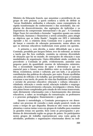 Ministro da Educação francês, que assumisse a presidência de um
grupo de sete pessoas, a quem confiava a tarefa de definir as
“novas finalidades atribuídas à educação, como conseqüência da
rápida transformação do conhecimento e das sociedades, das exi-
gências do desenvolvimento, das aspirações do indivíduo e os
imperativos da compreensão internacional e da paz”. A Comissão
Edgar Faure foi convidada a formular “sugestões quanto aos meios
intelectuais, humanos e financeiros a serem acionados, para atingir
os objetivos que se tinha fixado”. Surgido em 1972 e intitulado
Aprender a Ser, o relatório desta Comissão teve o grande mérito
de lançar o conceito de educação permanente, numa altura em
que os sistemas educativos tradicionais eram postos em questão.
      A primeira e, sem dúvida, a maior dificuldade que a nova
Comissão, presidida por Jacques Delors, teve de enfrentar, ao iniciar
a tarefa que lhe fora confiada, consistiu na extrema diversidade
de situações que há no mundo, de concepções de educação e suas
modalidades de organização. Outra dificuldade ainda, corolário da
precedente: a Comissão só pôde, evidentemente, assimilar uma
pequena parte da quantidade enorme de informações existentes.
Daí, a necessidade imperiosa de optar e determinar o que era
essencial para o futuro, numa dialética entre as evoluções geopo-
líticas, econômicas, sociais e culturais, por um lado, e as possíveis
contribuições das políticas de educação, por outro. Foram escolhidas
seis pistas de reflexão e de trabalho, que permitiram que a Comissão
encarasse a sua tarefa, do ponto de vista das finalidades (individuais
e sociais) do processo educativo: educação e cultura; educação e
cidadania; educação e coesão social; educação trabalho e emprego;
educação e desenvolvimento; educação, investigação e ciência. Estas
seis pistas foram completadas pelo estudo de três temas transversais,
mais diretamente relacionados com o funcionamento dos sistemas
educativos, a saber: as tecnologias da comunicação; os professores
e o processo pedagógico; financiamento e gestão.
     Quanto à metodologia, a Comissão preocupou-se em desen-
cadear um processo de consulta o mais amplo possível, tendo em
conta o tempo de que dispunha. Reuniu-se oito vezes em sessões
plenárias e outras tantas vezes em grupos de trabalho para examinar
os grandes temas em questão, bem como as preocupações e pro-
blemas de determinada região ou grupo de países. Os participantes
nestes grupos de trabalho representavam uma vasta gama de
atividades, profissões e organizações relacionadas direta ou indi-

                                                                  269
 