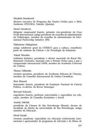 Elizabeth Dowdeswell,
diretora executiva do Programa das Nações Unidas para o Meio
Ambiente (PNUMA), Nairobi, (Quênia).

Daniel Goeudevert,
dirigente empresarial francês, primeiro vice-presidente da Cruz
Verde Internacional, antigo presidente do conselho de administração
da Volkswagen, membro do conselho de administração da Inter-
national Partnership Initiative (IPI).

Makaminan Makagiansar,
antigo subdiretor geral da UNESCO para a cultura, conselheiro
junto do ministro da Ciência e da Tecnologia da Indonésia.

Yehudi Menuhin,
violinista britânico, presidente e diretor associado da Royal Phi-
lharmonic Orchestra, laureado com o Prêmio Nehru para a paz e
compreensão internacional (1970), membro da Academia Universal
da Cultura.

Thomas Odhiambo,
cientista queniano, presidente da Academia Africana de Ciências,
membro do Conselho Internacional de Uniões Científicas.

René Rémond,
historiador francês, presidente da Fundação Nacional de Ciência
Política, co-diretor da Revue historique.

Bertrand Schwartz,
engenheiro francês, professor universitário e especialista em edu-
cação, membro do Conselho Econômico e Social.

Anatoly Sobchak,
presidente da Câmara de São Petersburgo (Rússia), decano da
faculdade de direito da universidade de São Petersburgo, antigo
ministro da Educação.

David Suzuki,
cientista canadense, especialista em educação conferencista inter-
nacional e apresentador de programas de televisão e de filmes de

                                                               277
 