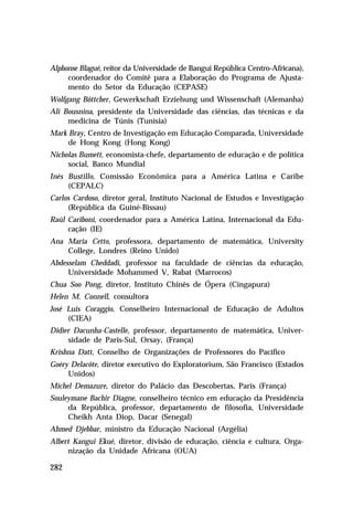 Alphonse Blagué, reitor da Universidade de Bangui República Centro-Africana),
     coordenador do Comitê para a Elaboração do Programa de Ajusta-
     mento do Setor da Educação (CEPASE)
Wolfgang Böttcher, Gewerkschaft Erziehung und Wissenschaft (Alemanha)
Ali Bousnina, presidente da Universidade das ciências, das técnicas e da
     medicina de Túnis (Tunísia)
Mark Bray, Centro de Investigação em Educação Comparada, Universidade
     de Hong Kong (Hong Kong)
Nicholas Bumett, economista-chefe, departamento de educação e de política
     social, Banco Mundial
Inés Bustillo, Comissão Econômica para a América Latina e Caribe
     (CEPALC)
Carlos Cardoso, diretor geral, Instituto Nacional de Estudos e Investigação
     (República da Guiné-Bissau)
Raúl Cariboni, coordenador para a América Latina, Internacional da Edu-
     cação (IE)
Ana Maria Cetto, professora, departamento de matemática, University
    College, Londres (Reino Unido)
Abdesselam Cheddadi, professor na faculdade de ciências da educação,
     Universidade Mohammed V, Rabat (Marrocos)
Chua Soo Pong, diretor, Instituto Chinês de Ópera (Cingapura)
Helen M. Connell, consultora
José Luis Coraggio, Conselheiro Internacional de Educação de Adultos
     (CIEA)
Didier Dacunha-Castelle, professor, departamento de matemática, Univer-
     sidade de Paris-Sul, Orsay, (França)
Krishna Datt, Conselho de Organizações de Professores do Pacífico
Goéry Delacôte, diretor executivo do Exploratorium, São Francisco (Estados
     Unidos)
Michel Demazure, diretor do Palácio das Descobertas, Paris (França)
Souleymane Bachir Diagne, conselheiro técnico em educação da Presidência
     da República, professor, departamento de filosofia, Universidade
     Cheikh Anta Diop, Dacar (Senegal)
Ahmed Djebbar, ministro da Educação Nacional (Argélia)
Albert Kangui Ekué, diretor, divisão de educação, ciência e cultura, Orga-
     nização da Unidade Africana (OUA)

282
 