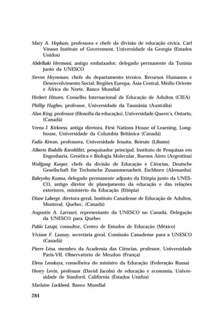 Mary A. Hepbum, professora e chefe da divisão de educação cívica, Carl
    Vinson Institute of Government, Universidade da Georgia (Estados
    Unidos)
Abdelbaki Hermossi, antigo embaixador, delegado permanente da Tunísia
     junto da UNESCO
Steven Heyneman, chefe do departamento técnico, Recursos Humanos e
     Desenvolvimento Social, Regiões Europa, Ásia Central, Médio Oriente
     e África do Norte, Banco Mundial
Herbert Hinzen, Conselho Internacional de Educação de Adultos (CIEA)
Phillip Hughes, professor, Universidade da Tasmânia (Austrália)
Alan King, professor (filosofia da educação), Universidade Queen’s, Ontario,
     (Canadá)
Verna J. Kirkness, antiga diretora, First Nations House of Learning, Long-
     house, Universidade da Columbia Britânica (Canadá)
Fadia Kiwan, professora, Universidade Jesuíta, Beirute (Líbano)
Alberto Rodolfo Kornblihtt, pesquisador principal, Instituto de Pesquisas em
     Engenharia, Genética e Biologia Molecular, Buenos Aires (Argentina)
Wolfgang Kueper, chefe da divisão de Educação e Ciências, Deutsche
     Gesellschaft für Technische Zusammenarbeit, Eschborn (Alemanha)
Babeyehu Kumsa, delegado permanente adjunto da Etiópia junto da UNES-
     CO, antigo diretor de planejamento da educação e das relações
     exteriores, ministério da Educação (Etiópia)
Diane Laberge, diretora-geral, Instituto Canadense de Educação de Adultos,
     Montreal, Quebec, (Canadá)
Augustin A. Larrauri, representante da UNESCO no Canadá, Delegação
    da UNESCO para Quebec
Pablo Latapi, consultor, Centro de Estudos de Educação (México)
Viviane F. Launay, secretária geral, Comissão Canadense para a UNESCO
     (Canadá)
Pierre Léna, membro da Academia das Ciências, professor, Universidade
      Paris-VII, Observatório de Meudon (França)
Elena Lenskaya, conselheira do ministro da Educação (Federação Russa)
Henry Levin, professor (David Jacobs) de educação e economia, Univer-
     sidade de Stanford, Califórnia (Estados Unidos)
Marlaine Lockheed, Banco Mundial

284
 