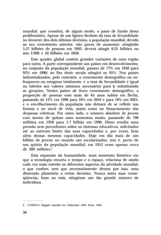 mundial, que constitui, de algum modo, o pano de fundo desta
problemática. Apesar de um ligeiro declínio da taxa de fecundidade
no decorrer dos dois últimos decênios, a população mundial, devido
ao seu crescimento anterior, não parou de aumentar: atingindo
5,57 bilhões de pessoas em 1993, deverá atingir 6,25 bilhões no
ano 2.000 e 10 bilhões em 2050.
     Este quadro global contém grandes variações de uma região
para outra. A parte correspondente aos países em desenvolvimento,
no conjunto da população mundial, passou de 77% em 1950 para
93% em 1990; no fim deste século atingirá os 95%. Nos países
industrializados, pelo contrário, o crescimento demográfico ou en-
fraqueceu ou estagnou totalmente, e a taxa de fecundidade é igual
ou inferior aos valores mínimos necessários para ir substituindo
as gerações. Nestes países de fraco crescimento demográfico, a
proporção de pessoas com mais de 65 anos subirá em flecha,
passando de 12% em 1990 para 16% em 2010 e para 19% em 2025,
e o envelhecimento da população não deixará de se refletir nas
formas e no nível de vida, assim como no financiamento das
despesas coletivas. Por outro lado, o número absoluto de jovens
com menos de quinze anos aumentou muito, passando de 700
milhões em 1950 para 1,7 bilhão em 1990. Disso resulta uma
pressão sem precedentes sobre os sistemas educativos, solicitados
até ao extremo limite das suas capacidades e, por vezes, bem
além dessas mesmas capacidades. Hoje em dia mais de um
bilhão de jovens no mundo são escolarizados, isto é, perto de
um quinto da população mundial; em 1953 eram apenas cerca
de 300 milhões.2
     Esta expansão da humanidade, num momento histórico em
que a tecnologia encurta o tempo e o espaço, relaciona de modo
cada vez mais estreito os diferentes aspectos da atividade mundial,
o que confere, sem que necessariamente demos por isso, uma
dimensão planetária a certas decisões. Nunca antes suas conse-
qüências, boas ou más, atingiram um tão grande número de
indivíduos.




2. UNESCO, Rapport mondial sur l’éducation 1995. Paris, 1995.

36
 
