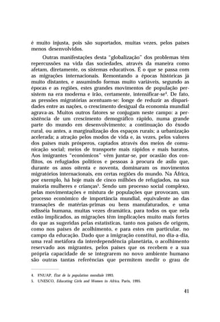 é muito injusta, pois são suportados, muitas vezes, pelos países
menos desenvolvidos.
      Outras manifestações desta “globalização” dos problemas têm
repercussões na vida das sociedades, através da maneira como
afetam, diretamente, os sistemas educativos. É o que se passa com
as migrações internacionais. Remontando a épocas históricas já
muito distantes, e assumindo formas muito variáveis, segundo as
épocas e as regiões, estes grandes movimentos de população per-
sistem na era moderna e irão, certamente, intensificar-se4. De fato,
as pressões migratórias acentuam-se: longe de reduzir as dispari-
dades entre as nações, o crescimento desigual da economia mundial
agrava-as. Muitos outros fatores se conjugam neste campo: a per-
sistência de um crescimento demográfico rápido, numa grande
parte do mundo em desenvolvimento; a continuação do êxodo
rural, ou antes, a marginalização dos espaços rurais; a urbanização
acelerada; a atração pelos modos de vida e, às vezes, pelos valores
dos países mais prósperos, captados através dos meios de comu-
nicação social; meios de transporte mais rápidos e mais baratos.
Aos imigrantes “econômicos” vêm juntar-se, por ocasião dos con-
flitos, os refugiados políticos e pessoas à procura de asilo que,
durante os anos oitenta e noventa, dominaram os movimentos
migratórios internacionais, em certas regiões do mundo. Na África,
por exemplo, há hoje mais de cinco milhões de refugiados, na sua
maioria mulheres e crianças5. Sendo um processo social complexo,
pelas movimentações e mistura de populações que provocam, um
processo econômico de importância mundial, equivalente ao das
transações de matérias-primas ou bens manufaturados, e uma
odisséia humana, muitas vezes dramática, para todos os que nela
estão implicados, as migrações têm implicações muito mais fortes
do que as sugeridas pelas estatísticas, tanto nos países de origem,
como nos países de acolhimento, e para estes em particular, no
campo da educação. Dado que a imigração constitui, no dia-a-dia,
uma real metáfora da interdependência planetária, o acolhimento
reservado aos migrantes, pelos países que os recebem e a sua
própria capacidade de se integrarem no novo ambiente humano
são outras tantas referências que permitem medir o grau de

4. FNUAP, État de la population mondiale 1993.
5. UNESCO, Educating Girls and Women in Africa, Paris, 1995.

                                                                 41
 