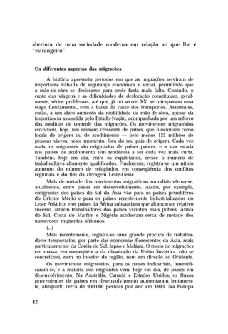 abertura de uma sociedade moderna em relação ao que lhe é
“estrangeiro”.


Os diferentes aspectos das migrações

      A história apresenta períodos em que as migrações serviram de
importante válvula de segurança econômica e social, permitindo que
a mão-de-obra se deslocasse para onde fazia mais falta. Contudo, o
custo das viagens e as dificuldades de deslocação constituíam, geral-
mente, sérios problemas, até que, já no século XX, se ultrapassou uma
etapa fundamental, com a baixa do custo dos transportes. Assistiu-se,
então, a um claro aumento da mobilidade da mão-de-obra, apesar da
importância assumida pelo Estado-Nação, acompanhada por um reforço
das medidas de controle das migrações. Os movimentos migratórios
envolvem, hoje, um número crescente de países, que funcionam como
locais de origem ou de acolhimento — pelo menos 125 milhões de
pessoas vivem, neste momento, fora do seu país de origem. Cada vez
mais, os migrantes são originários de países pobres, e a sua estada
nos países de acolhimento tem tendência a ser cada vez mais curta.
Também, hoje em dia, entre os expatriados, cresce o número de
trabalhadores altamente qualificados. Finalmente, registra-se um nítido
aumento do número de refugiados, em conseqüência dos conflitos
regionais e do fim da clivagem Leste-Oeste.
      Mais de metade dos movimentos migratórios mundiais efetua-se,
atualmente, entre países em desenvolvimento. Assim, por exemplo,
emigrantes dos países do Sul da Ásia vão para os países petrolíferos
do Oriente Médio e para os países recentemente industrializados do
Leste Asiático, e os países da África subsaariana que alcançaram relativo
sucesso, atraem trabalhadores dos países vizinhos mais pobres. África
do Sul, Costa do Marfim e Nigéria acolheram cerca de metade dos
numerosos migrantes africanos.
      (...)
      Mais recentemente, registra-se uma grande procura de trabalha-
dores temporários, por parte das economias florescentes da Ásia, mais
particularmente da Coréia do Sul, Japão e Malásia. O medo de migrações
em massa, em conseqüência da dissolução da União Soviética, não se
concretizou, nem no interior da região, nem em direção ao Ocidente.
      Os movimentos migratórios, para os países industriais, intensifi-
caram-se, e a maioria dos migrantes vem, hoje em dia, de países em
desenvolvimento. Na Austrália, Canadá e Estados Unidos, os fluxos
provenientes de países em desenvolvimento aumentaram lentamen-
te, atingindo cerca de 900.000 pessoas por ano em 1993. Na Europa


42
 