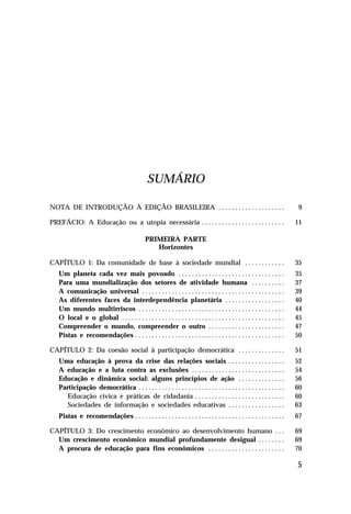 SUMÁRIO

NOTA DE INTRODUÇÃO À EDIÇÃO BRASILEIRA . . . . . . . . . . . . . . . . . . . .                                             9

PREFÁCIO: A Educação ou a utopia necessária . . . . . . . . . . . . . . . . . . . . . . . . .                             11

                                               PRIMEIRA PARTE
                                                  Horizontes

CAPÍTULO 1: Da comunidade de base à sociedade mundial . . . . . . . . . . . .                                             35
   Um planeta cada vez mais povoado . . . . . . . . . . . . . . . . . . . . . . . . . . . . . . . .                       35
   Para uma mundialização dos setores de atividade humana . . . . . . . . . .                                             37
   A comunicação universal . . . . . . . . . . . . . . . . . . . . . . . . . . . . . . . . . . . . . . . . . . .          39
   As diferentes faces da interdependência planetária . . . . . . . . . . . . . . . . . .                                 40
   Um mundo multirriscos . . . . . . . . . . . . . . . . . . . . . . . . . . . . . . . . . . . . . . . . . . . .          44
   O local e o global . . . . . . . . . . . . . . . . . . . . . . . . . . . . . . . . . . . . . . . . . . . . . . . . .   45
   Compreender o mundo, compreender o outro . . . . . . . . . . . . . . . . . . . . . . .                                 47
   Pistas e recomendações . . . . . . . . . . . . . . . . . . . . . . . . . . . . . . . . . . . . . . . . . . . . .       50

CAPÍTULO 2: Da coesão social à participação democrática . . . . . . . . . . . . . .                                       51
   Uma educação à prova da crise das relações sociais . . . . . . . . . . . . . . . . .                                   52
   A educação e a luta contra as exclusões . . . . . . . . . . . . . . . . . . . . . . . . . . . .                        54
   Educação e dinâmica social: alguns princípios de ação . . . . . . . . . . . . . .                                      56
   Participação democrática . . . . . . . . . . . . . . . . . . . . . . . . . . . . . . . . . . . . . . . . . . . .       60
      Educação cívica e práticas de cidadania . . . . . . . . . . . . . . . . . . . . . . . . . . .                       60
      Sociedades de informação e sociedades educativas . . . . . . . . . . . . . . . . .                                  63
   Pistas e recomendações . . . . . . . . . . . . . . . . . . . . . . . . . . . . . . . . . . . . . . . . . . . . .       67

CAPÍTULO 3: Do crescimento econômico ao desenvolvimento humano . . .                                                      69
  Um crescimento econômico mundial profundamente desigual . . . . . . . .                                                 69
  A procura de educação para fins econômicos . . . . . . . . . . . . . . . . . . . . . . .                                70

                                                                                                                          5
 