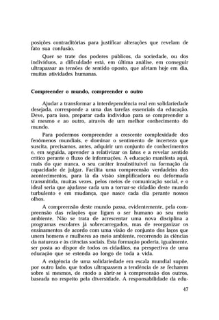 posições contraditórias para justificar alterações que revelam de
fato sua confusão.
     Quer se trate dos poderes públicos, da sociedade, ou dos
indivíduos, a dificuldade está, em última análise, em conseguir
ultrapassar as tensões de sentido oposto, que afetam hoje em dia,
muitas atividades humanas.


Compreender o mundo, compreender o outro

     Ajudar a transformar a interdependência real em solidariedade
desejada, corresponde a uma das tarefas essenciais da educação.
Deve, para isso, preparar cada indivíduo para se compreender a
si mesmo e ao outro, através de um melhor conhecimento do
mundo.
      Para podermos compreender a crescente complexidade dos
fenômenos mundiais, e dominar o sentimento de incerteza que
suscita, precisamos, antes, adquirir um conjunto de conhecimentos
e, em seguida, aprender a relativizar os fatos e a revelar sentido
crítico perante o fluxo de informações. A educação manifesta aqui,
mais do que nunca, o seu caráter insubstituível na formação da
capacidade de julgar. Facilita uma compreensão verdadeira dos
acontecimentos, para lá da visão simplificadora ou deformada
transmitida, muitas vezes, pelos meios de comunicação social, e o
ideal seria que ajudasse cada um a tornar-se cidadão deste mundo
turbulento e em mudança, que nasce cada dia perante nossos
olhos.
     A compreensão deste mundo passa, evidentemente, pela com-
preensão das relações que ligam o ser humano ao seu meio
ambiente. Não se trata de acrescentar uma nova disciplina a
programas escolares já sobrecarregados, mas de reorganizar os
ensinamentos de acordo com uma visão de conjunto dos laços que
unem homens e mulheres ao meio ambiente, recorrendo às ciências
da natureza e às ciências sociais. Esta formação poderia, igualmente,
ser posta ao dispor de todos os cidadãos, na perspectiva de uma
educação que se estenda ao longo de toda a vida.
     A exigência de uma solidariedade em escala mundial supõe,
por outro lado, que todos ultrapassem a tendência de se fecharem
sobre si mesmos, de modo a abrir-se à compreensão dos outros,
baseada no respeito pela diversidade. A responsabilidade da edu-

                                                                  47
 