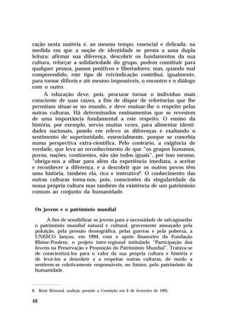 cação nesta matéria é, ao mesmo tempo, essencial e delicada, na
medida em que a noção de identidade se presta a uma dupla
leitura: afirmar sua diferença, descobrir os fundamentos da sua
cultura, reforçar a solidariedade do grupo, podem constituir para
qualquer pessoa, passos positivos e libertadores; mas, quando mal
compreendido, este tipo de reivindicação contribui, igualmente,
para tornar difíceis e até mesmo impossíveis, o encontro e o diálogo
com o outro.
     A educação deve, pois, procurar tornar o indivíduo mais
consciente de suas raízes, a fim de dispor de referências que lhe
permitam situar-se no mundo, e deve ensinar-lhe o respeito pelas
outras culturas. Há determinados ensinamentos que se revestem
de uma importância fundamental a este respeito. O ensino da
história, por exemplo, serviu muitas vezes, para alimentar identi-
dades nacionais, pondo em relevo as diferenças e exaltando o
sentimento de superioridade, essencialmente, porque se concebia
numa perspectiva extra-científica. Pelo contrário, a exigência de
verdade, que leva ao reconhecimento de que “os grupos humanos,
povos, nações, continentes, não são todos iguais”, por isso mesmo,
“obriga-nos a olhar para além da experiência imediata, a aceitar
e reconhecer a diferença, e a descobrir que os outros povos têm
uma história, também ela, rica e instrutiva8. O conhecimento das
outras culturas torna-nos, pois, conscientes da singularidade da
nossa própria cultura mas também da existência de um patrimônio
comum ao conjunto da humanidade.


 Os jovens e o patrimônio mundial

       A fim de sensibilizar os jovens para a necessidade de salvaguardar
 o patrimônio mundial natural e cultural, gravemente ameaçado pela
 poluição, pela pressão demográfica, pelas guerras e pela pobreza, a
 UNESCO lançou, em 1994, com o apoio financeiro da Fundação
 Rhône-Poulenc, o projeto inter-regional intitulado “Participação dos
 Jovens na Preservação e Promoção do Patrimônio Mundial”. Tratava-se
 de conscientizá-los para o valor da sua própria cultura e história e
 de levá-los a descobrir e a respeitar outras culturas, de modo a
 sentirem-se coletivamente responsáveis, no futuro, pelo patrimônio da
 humanidade.



8. René Rémond, audição perante a Comissão em 6 de fevereiro de 1995.

48
 