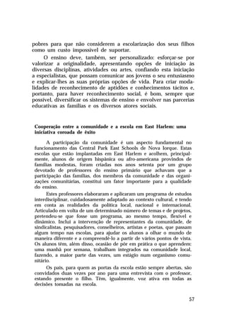 pobres para que não considerem a escolarização dos seus filhos
como um custo impossível de suportar.
     O ensino deve, também, ser personalizado: esforçar-se por
valorizar a originalidade, apresentando opções de iniciação às
diversas disciplinas, atividades ou artes, confiando esta iniciação
a especialistas, que possam comunicar aos jovens o seu entusiasmo
e explicar-lhes as suas próprias opções de vida. Para criar moda-
lidades de reconhecimento de aptidões e conhecimentos tácitos e,
portanto, para haver reconhecimento social, é bom, sempre que
possível, diversificar os sistemas de ensino e envolver nas parcerias
educativas as famílias e os diversos atores sociais.


 Cooperação entre a comunidade e a escola em East Harlem: uma
 iniciativa coroada de êxito

       A participação da comunidade é um aspecto fundamental no
 funcionamento das Central Park East Schools de Nova Iorque. Estas
 escolas que estão implantadas em East Harlem e acolhem, principal-
 mente, alunos de origem hispânica ou afro-americana provindos de
 famílias modestas, foram criadas nos anos setenta por um grupo
 devotado de professores do ensino primário que achavam que a
 participação das famílias, dos membros da comunidade e das organi-
 zações comunitárias, constitui um fator importante para a qualidade
 do ensino.
       Estes professores elaboraram e aplicaram um programa de estudos
 interdisciplinar, cuidadosamente adaptado ao contexto cultural, e tendo
 em conta as realidades da política local, nacional e internacional.
 Articulado em volta de um determinado número de temas e de projetos,
 pretendeu-se que fosse um programa, ao mesmo tempo, flexível e
 dinâmico. Inclui a intervenção de representantes da comunidade, de
 sindicalistas, pesquisadores, conselheiros, artistas e poetas, que passam
 algum tempo nas escolas, para ajudar os alunos a olhar o mundo de
 maneira diferente e a compreendê-lo a partir de vários pontos de vista.
 Os alunos têm, além disso, ocasião de pôr em prática o que aprendem:
 uma manhã por semana, trabalham integrados na comunidade local,
 fazendo, a maior parte das vezes, um estágio num organismo comu-
 nitário.
       Os pais, para quem as portas da escola estão sempre abertas, são
 convidados duas vezes por ano para uma entrevista com o professor,
 estando presente o filho. Têm, igualmente, voz ativa em todas as
 decisões tomadas na escola.


                                                                        57
 