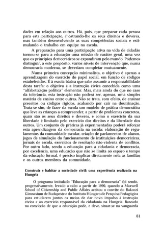 dades em relação aos outros. Há, pois, que preparar cada pessoa
para esta participação, mostrando-lhe os seus direitos e deveres,
mas também desenvolvendo as suas competências sociais e esti-
mulando o trabalho em equipe na escola.
     A preparação para uma participação ativa na vida de cidadão
tornou-se para a educação uma missão de caráter geral, uma vez
que os princípios democráticos se expandiram pelo mundo. Podemos
distinguir, a este propósito, vários níveis de intervenção que, numa
democracia moderna, se deveriam completar mutuamente.
     Numa primeira concepção minimalista, o objetivo é apenas a
aprendizagem do exercício do papel social, em função de códigos
estabelecidos. É à escola básica que cabe assumir a responsabilidade
desta tarefa: o objetivo é a instrução cívica concebida como uma
“alfabetização política” elementar. Mas, mais ainda do que no caso
da tolerância, esta instrução não poderá ser, apenas, uma simples
matéria de ensino entre outras. Não se trata, com efeito, de ensinar
preceitos ou códigos rígidos, acabando por cair na doutrinação.
Trata-se sim, de fazer da escola um modelo de prática democrática
que leve as crianças a compreender, a partir de problemas concretos,
quais são os seus direitos e deveres, e como o exercício da sua
liberdade é limitado pelo exercício dos direitos e da liberdade dos
outros. Um conjunto de práticas já experimentadas poderá reforçar
esta aprendizagem da democracia na escola: elaboração de regu-
lamentos da comunidade escolar, criação de parlamentos de alunos,
jogos de simulação do funcionamento de instituições democráticas,
jornais de escola, exercícios de resolução não-violenta de conflitos.
Por outro lado, sendo a educação para a cidadania e democracia,
por excelência, uma educação que não se limita ao espaço e tempo
da educação formal, é preciso implicar diretamente nela as famílias
e os outros membros da comunidade.

 Construir e habitar a sociedade civil: uma experiência realizada na
 Hungria

       O programa intitulado “Educação para a democracia” foi sendo,
 progressivamente, levado a cabo a partir de 1990, quando a Maxwell
 School of Citizenship and Public Affairs aceitou o convite do Rakoczi
 Gimnasium de Budapeste e do Instituto Húngaro de Pesquisa Pedagógica
 para estudarem juntos os meios de dar novo impulso à instrução
 cívica e ao exercício responsável da cidadania na Hungria. Baseado
 na convicção de que a educação pode, e deve, situar-se na vanguarda

                                                                    61
 