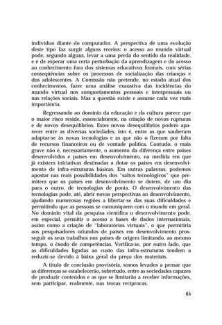 indivíduo diante do computador. A perspectiva de uma evolução
deste tipo faz surgir alguns receios: o acesso ao mundo virtual
pode, segundo alguns, levar a uma perda do sentido da realidade,
e é de esperar uma certa perturbação da aprendizagem e do acesso
ao conhecimento fora dos sistemas educativos formais, com sérias
conseqüências sobre os processos de socialização das crianças e
dos adolescentes. A Comissão não pretende, no estado atual dos
conhecimentos, fazer uma análise exaustiva das incidências do
mundo virtual nos comportamentos pessoais e interpessoais ou
nas relações sociais. Mas a questão existe e assume cada vez mais
importância.
     Regressando ao domínio da educação e da cultura parece que
o maior risco reside, essencialmente, na criação de novas rupturas
e de novos desequilíbrios. Estes novos desequilíbrios podem apa-
recer entre as diversas sociedades, isto é, entre as que souberam
adaptar-se às novas tecnologias e as que não o fizeram por falta
de recursos financeiros ou de vontade política. Contudo, o mais
grave não é, necessariamente, o aumento da diferença entre países
desenvolvidos e países em desenvolvimento, na medida em que
já existem iniciativas destinadas a dotar os países em desenvolvi-
mento de infra-estruturas básicas. Em outras palavras, podemos
apostar nas reais possibilidades dos “saltos tecnológicos” que per-
mitem que os países em desenvolvimento se dotem, de um dia
para o outro, de tecnologias de ponta. O desenvolvimento das
tecnologias pode, até, abrir novas perspectivas ao desenvolvimento,
ajudando numerosas regiões a libertar-se das suas dificuldades e
permitindo que as pessoas se comuniquem com o mundo em geral.
No domínio vital da pesquisa científica o desenvolvimento pode,
em especial, permitir o acesso a bases de dados internacionais,
assim como a criação de “laboratórios virtuais”, o que permitiria
aos pesquisadores oriundos de países em desenvolvimento pros-
seguir os seus trabalhos nos países de origem limitando, ao mesmo
tempo, o êxodo de competências. Verifica-se, por outro lado, que
as dificuldades ligadas ao custo das infra-estruturas tendem a
reduzir-se devido à baixa geral do preço dos materiais.
     A título de conclusão provisória, somos levados a pensar que
as diferenças se estabelecerão, sobretudo, entre as sociedades capazes
de produzir conteúdos e as que se limitarão a receber informações,
sem participar, realmente, nas trocas recíprocas.

                                                                   65
 