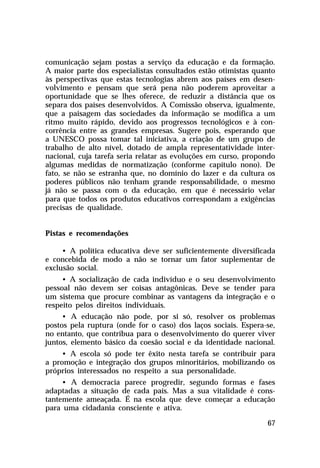 comunicação sejam postas a serviço da educação e da formação.
A maior parte dos especialistas consultados estão otimistas quanto
às perspectivas que estas tecnologias abrem aos países em desen-
volvimento e pensam que será pena não poderem aproveitar a
oportunidade que se lhes oferece, de reduzir a distância que os
separa dos países desenvolvidos. A Comissão observa, igualmente,
que a paisagem das sociedades da informação se modifica a um
ritmo muito rápido, devido aos progressos tecnológicos e à con-
corrência entre as grandes empresas. Sugere pois, esperando que
a UNESCO possa tomar tal iniciativa, a criação de um grupo de
trabalho de alto nível, dotado de ampla representatividade inter-
nacional, cuja tarefa seria relatar as evoluções em curso, propondo
algumas medidas de normatização (conforme capítulo nono). De
fato, se não se estranha que, no domínio do lazer e da cultura os
poderes públicos não tenham grande responsabilidade, o mesmo
já não se passa com o da educação, em que é necessário velar
para que todos os produtos educativos correspondam a exigências
precisas de qualidade.


Pistas e recomendações

     • A política educativa deve ser suficientemente diversificada
e concebida de modo a não se tornar um fator suplementar de
exclusão social.
     • A socialização de cada indivíduo e o seu desenvolvimento
pessoal não devem ser coisas antagônicas. Deve se tender para
um sistema que procure combinar as vantagens da integração e o
respeito pelos direitos individuais.
     • A educação não pode, por si só, resolver os problemas
postos pela ruptura (onde for o caso) dos laços sociais. Espera-se,
no entanto, que contribua para o desenvolvimento do querer viver
juntos, elemento básico da coesão social e da identidade nacional.
    • A escola só pode ter êxito nesta tarefa se contribuir para
a promoção e integração dos grupos minoritários, mobilizando os
próprios interessados no respeito a sua personalidade.
     • A democracia parece progredir, segundo formas e fases
adaptadas a situação de cada país. Mas a sua vitalidade é cons-
tantemente ameaçada. É na escola que deve começar a educação
para uma cidadania consciente e ativa.

                                                                67
 