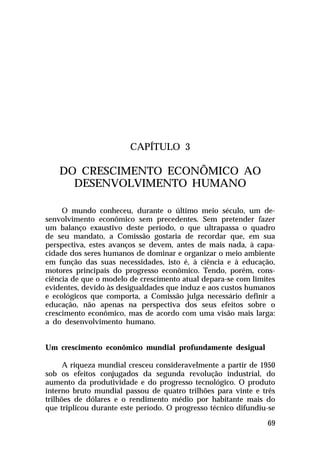 CAPÍTULO 3

    DO CRESCIMENTO ECONÔMICO AO
      DESENVOLVIMENTO HUMANO

     O mundo conheceu, durante o último meio século, um de-
senvolvimento econômico sem precedentes. Sem pretender fazer
um balanço exaustivo deste período, o que ultrapassa o quadro
de seu mandato, a Comissão gostaria de recordar que, em sua
perspectiva, estes avanços se devem, antes de mais nada, à capa-
cidade dos seres humanos de dominar e organizar o meio ambiente
em função das suas necessidades, isto é, à ciência e à educação,
motores principais do progresso econômico. Tendo, porém, cons-
ciência de que o modelo de crescimento atual depara-se com limites
evidentes, devido às desigualdades que induz e aos custos humanos
e ecológicos que comporta, a Comissão julga necessário definir a
educação, não apenas na perspectiva dos seus efeitos sobre o
crescimento econômico, mas de acordo com uma visão mais larga:
a do desenvolvimento humano.


Um crescimento econômico mundial profundamente desigual

      A riqueza mundial cresceu consideravelmente a partir de 1950
sob os efeitos conjugados da segunda revolução industrial, do
aumento da produtividade e do progresso tecnológico. O produto
interno bruto mundial passou de quatro trilhões para vinte e três
trilhões de dólares e o rendimento médio por habitante mais do
que triplicou durante este período. O progresso técnico difundiu-se

                                                                69
 