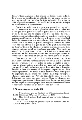 desenvolvidos há grupos sociais inteiros em risco de serem excluídos
do processo de socialização constituído, até há pouco tempo, por
uma organização do trabalho de tipo industrial. Em ambos os
casos, o problema essencial continua a ser o da partilha desigual
de conhecimentos e competências.
      Convém recordar aqui um fato bem conhecido, mas talvez
pouco considerado nas suas implicações educativas, a saber, que
a oposição entre países do Norte e países do Sul é muito menos
profunda do que era há alguns anos. Por um lado, de fato, os
antigos países comunistas, atualmente em transição, conhecem pro-
blemas específicos que se traduzem, a diversos graus, em dificul-
dades de reconstrução, em profundidade, dos seus sistemas edu-
cativos. Por outro lado, os países “emergentes” saíram do subde-
senvolvimento e foram eles que, de um modo geral, mais investiram
no desenvolvimento da educação, segundo formas adaptadas à sua
situação cultural, social ou econômica particular. Não existe um
modelo único neste campo, mas o caso dos novos países indus-
trializados da Ásia deve ser tomado em consideração quando da
formulação de reformas educativas nas outras partes do mundo.
      Contudo, não se pode conceber a educação como motor de
um desenvolvimento verdadeiramente eqüitativo sem nos interro-
garmos, primeiro, sobre os meios de evitar a rápida perda de
rumo de alguns países, arrastados por uma espiral de empobre-
cimento. O exemplo mais preocupante desta situação é o dos países
da África subsaariana, em que o PIB estagnou, enquanto a população
cresce rapidamente. Ao baixar o nível médio de vida, estes países
de população muito jovem não podem mais hoje consagrar à
educação uma parte do PIB tão importante como a que lhe
dedicavam no início dos anos oitenta. Uma tal situação, que
compromete gravemente o desenvolvimento futuro desta região do
mundo, requer maior atenção por parte da comunidade internacional
e, sobretudo, mobilização de recursos em nível local.

 A África às vésperas do século XXI

      — O rendimento real por habitante na África subsaariana baixou
 de 563 dólares em 1980, para 485 dólares em 1992.
      — Mais de 215 milhões de africanos viviam, em 1990, abaixo do
 limiar da pobreza.
      — A pobreza atinge em primeiro lugar as mulheres tanto nas
 cidades como no meio rural.

                                                                   75
 