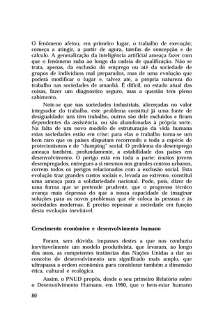 O fenômeno afetou, em primeiro lugar, o trabalho de execução;
começa a atingir, a partir de agora, tarefas de concepção e de
cálculo. A generalização da inteligência artificial ameaça fazer com
que o fenômeno suba ao longo da cadeia de qualificação. Não se
trata, apenas, da exclusão do emprego ou até da sociedade de
grupos de indivíduos mal preparados, mas de uma evolução que
poderá modificar o lugar e, talvez até, a própria natureza do
trabalho nas sociedades de amanhã. É difícil, no estado atual das
coisas, fazer um diagnóstico seguro, mas a questão tem pleno
cabimento.
      Note-se que nas sociedades industriais, alicerçadas no valor
integrador do trabalho, este problema constitui já uma fonte de
desigualdade: uns têm trabalho, outros são dele excluídos e ficam
dependentes da assistência, ou são abandonadas à própria sorte.
Na falta de um novo modelo de estruturação da vida humana
estas sociedades estão em crise: para elas o trabalho torna-se um
bem raro que os países disputam recorrendo a toda a espécie de
protecionismos e de “dumping” social. O problema do desemprego
ameaça também, profundamente, a estabilidade dos países em
desenvolvimento. O perigo está em toda a parte: muitos jovens
desempregados, entregues a si mesmos nos grandes centros urbanos,
correm todos os perigos relacionados com a exclusão social. Esta
evolução traz grandes custos sociais e, levada ao extremo, constitui
uma ameaça para a solidariedade nacional. Pode, pois, dizer de
uma forma que se pretende prudente, que o progresso técnico
avança mais depressa do que a nossa capacidade de imaginar
soluções para os novos problemas que ele coloca às pessoas e às
sociedades modernas. É preciso repensar a sociedade em função
desta evolução inevitável.


Crescimento econômico e desenvolvimento humano

      Foram, sem dúvida, impasses destes a que nos conduziu
inevitavelmente um modelo produtivista, que levaram, ao longo
dos anos, as competentes instâncias das Nações Unidas a dar ao
conceito de desenvolvimento um significado mais amplo, que
ultrapassa a ordem econômica para considerar também a dimensão
ética, cultural e ecológica.
    Assim, o PNUD propôs, desde o seu primeiro Relatório sobre
o Desenvolvimento Humano, em 1990, que o bem-estar humano

80
 