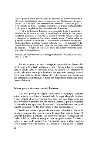 ram as pessoas como beneficiárias do processo de desenvolvimento e
não como participantes nesse mesmo processo. Finalmente, esta pers-
pectiva da satisfação das necessidades essenciais orienta-se para o
fornecimento de bens e serviços econômicos a grupos desfavorecidos
e não para a ampliação das potencialidades humanas.
      O desenvolvimento humano, pelo contrário, junta à produção e
distribuição de bens e serviços, a amplificação e utilização das poten-
cialidades humanas. O conceito de desenvolvimento humano engloba
e ultrapassa as preocupações citadas anteriormente. Analisa todas as
questões relativas à sociedade — crescimento econômico, trocas, em-
prego, liberdades políticas, valores culturais etc. — na perspectiva da
pessoa humana. Concentra-se, pois, na ampliação das possibilidades
de escolha — e aplica-se tanto aos países em desenvolvimento como
aos países industrializados.

Fonte: PNUD. Rapport mondial sur te développement humain 1995. Paris, Econômica,
1995, p. 13-14.



    Foi de acordo com esta concepção ampliada de desenvolvi-
mento que a Comissão orientou a sua reflexão sobre a Educação
para o século XXI. A educação deve, no futuro, ser encarada no
quadro de uma nova problemática em que não apareça apenas
como um meio de desenvolvimento, entre outros, mas como um
dos elementos constitutivos e uma das finalidades essenciais desse
desenvolvimento.


Educar para o desenvolvimento humano

     Um dos principais papéis reservados à educação consiste,
antes de mais, em dotar a humanidade da capacidade de dominar
o seu próprio desenvolvimento. Ela deve, de fato, fazer com que
cada um tome o seu destino nas mãos e contribua para o progresso
da sociedade em que vive, baseando o desenvolvimento na parti-
cipação responsável dos indivíduos e das comunidades.
     Tendo em conta o ponto de vista aqui adotado é, em todos
os seus componentes, que a educação contribui para o desenvol-
vimento humano. Contudo, este desenvolvimento responsável não
pode mobilizar todas as energias sem um pressuposto: fornecer a
todos, o mais cedo possível, o “passaporte para a vida”, que os
leve a compreender-se melhor a si mesmos e aos outros e, assim,

82
 