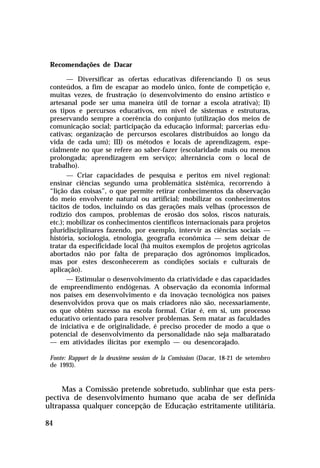 Recomendações de Dacar

        — Diversificar as ofertas educativas diferenciando I) os seus
 conteúdos, a fim de escapar ao modelo único, fonte de competição e,
 muitas vezes, de frustração (o desenvolvimento do ensino artístico e
 artesanal pode ser uma maneira útil de tornar a escola atrativa); II)
 os tipos e percursos educativos, em nível de sistemas e estruturas,
 preservando sempre a coerência do conjunto (utilização dos meios de
 comunicação social; participação da educação informal; parcerias edu-
 cativas; organização de percursos escolares distribuídos ao longo da
 vida de cada um); III) os métodos e locais de aprendizagem, espe-
 cialmente no que se refere ao saber-fazer (escolaridade mais ou menos
 prolongada; aprendizagem em serviço; alternância com o local de
 trabalho).
        — Criar capacidades de pesquisa e peritos em nível regional:
 ensinar ciências segundo uma problemática sistêmica, recorrendo à
 “lição das coisas”, o que permite retirar conhecimentos da observação
 do meio envolvente natural ou artificial; mobilizar os conhecimentos
 tácitos de todos, incluindo os das gerações mais velhas (processos de
 rodízio dos campos, problemas de erosão dos solos, riscos naturais,
 etc.); mobilizar os conhecimentos científicos internacionais para projetos
 pluridisciplinares fazendo, por exemplo, intervir as ciências sociais —
 história, sociologia, etnologia, geografia econômica — sem deixar de
 tratar da especificidade local (há muitos exemplos de projetos agrícolas
 abortados não por falta de preparação dos agrônomos implicados,
 mas por estes desconhecerem as condições sociais e culturais de
 aplicação).
        — Estimular o desenvolvimento da criatividade e das capacidades
 de empreendimento endógenas. A observação da economia informal
 nos países em desenvolvimento e da inovação tecnológica nos países
 desenvolvidos prova que os mais criadores não são, necessariamente,
 os que obtêm sucesso na escola formal. Criar é, em si, um processo
 educativo orientado para resolver problemas. Sem matar as faculdades
 de iniciativa e de originalidade, é preciso proceder de modo a que o
 potencial de desenvolvimento da personalidade não seja malbaratado
 — em atividades ilícitas por exemplo — ou desencorajado.

 Fonte: Rapport de la deuxième session de la Comission (Dacar, 18-21 de setembro
 de 1993).


     Mas a Comissão pretende sobretudo, sublinhar que esta pers-
pectiva de desenvolvimento humano que acaba de ser definida
ultrapassa qualquer concepção de Educação estritamente utilitária.

84
 