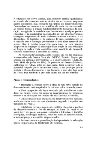 A educação não serve, apenas, para fornecer pessoas qualificadas
ao mundo da economia: não se destina ao ser humano enquanto
agente econômico, mas enquanto fim último do desenvolvimento.
Desenvolver os talentos e as aptidões de cada um corresponde,
ao mesmo tempo, à missão fundamentalmente humanista da edu-
cação, à exigência de eqüidade que deve orientar qualquer política
educativa e às verdadeiras necessidades de um desenvolvimento
endógeno, respeitador do meio ambiente humano e natural, e da
diversidade de tradições e de culturas. E mais especialmente, se
é verdade que a formação permanente é uma idéia essencial dos
nossos dias, é preciso inscrevê-la, para além de uma simples
adaptação ao emprego, na concepção mais ampla de uma educação
ao longo de toda a vida, concebida como condição de desenvol-
vimento harmonioso e contínuo da pessoa.
     As reflexões da Comissão, a este respeito, são eco das propostas
apresentadas pelo Diretor Geral da UNESCO, Federico Mayor, por
ocasião do colóquio internacional E o desenvolvimento (UNESCO,
Paris 18-19 de junho de 1994). O processo de desenvolvimento,
sublinhou ele, “deve, antes de mais nada, fazer despertar todo o
potencial daquele que é, ao mesmo tempo, o seu principal prota-
gonista e último destinatário: o ser humano, o que vive hoje aqui
na Terra, mas também o que nela viverá no dia de amanhã.”


Pistas e recomendações

     • Prosseguir a reflexão sobre a idéia de um novo modelo de
desenvolvimento mais respeitador da natureza e dos ritmos da pessoa.
     • Uma prospectiva do lugar ocupado pelo trabalho na socie-
dade do futuro, tendo em conta as conseqüências do progresso
técnico e as alterações nos modos de vida privada e coletiva.
     • Uma avaliação mais exaustiva do desenvolvimento humano,
tendo em conta todas as suas dimensões, segundo o espírito dos
trabalhos do PNUD.
     • Estabelecer novas relações entre política educativa e política
de desenvolvimento a fim de reforçar as bases do saber e do
saber-fazer nos países em causa: estimular a iniciativa, o trabalho
em equipe, as sinergias realistas, tendo em conta os recursos locais,
o auto-emprego e o espírito empreendedor.
     • Enriquecimento e generalização indispensáveis da educação
básica (importância da Declaração de Jomtien).

                                                                  85
 