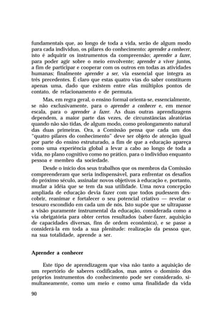 fundamentais que, ao longo de toda a vida, serão de algum modo
para cada indivíduo, os pilares do conhecimento: aprender a conhecer,
isto é adquirir os instrumentos da compreensão; aprender a fazer,
para poder agir sobre o meio envolvente; aprender a viver juntos,
a fim de participar e cooperar com os outros em todas as atividades
humanas; finalmente aprender a ser, via essencial que integra as
três precedentes. É claro que estas quatro vias do saber constituem
apenas uma, dado que existem entre elas múltiplos pontos de
contato, de relacionamento e de permuta.
     Mas, em regra geral, o ensino formal orienta-se, essencialmente,
se não exclusivamente, para o aprender a conhecer e, em menor
escala, para o aprender a fazer. As duas outras aprendizagens
dependem, a maior parte das vezes, de circunstâncias aleatórias
quando não são tidas, de algum modo, como prolongamento natural
das duas primeiras. Ora, a Comissão pensa que cada um dos
“quatro pilares do conhecimento” deve ser objeto de atenção igual
por parte do ensino estruturado, a fim de que a educação apareça
como uma experiência global a levar a cabo ao longo de toda a
vida, no plano cognitivo como no prático, para o indivíduo enquanto
pessoa e membro da sociedade.
     Desde o início dos seus trabalhos que os membros da Comissão
compreenderam que seria indispensável, para enfrentar os desafios
do próximo século, assinalar novos objetivos à educação e, portanto,
mudar a idéia que se tem da sua utilidade. Uma nova concepção
ampliada de educação devia fazer com que todos pudessem des-
cobrir, reanimar e fortalecer o seu potencial criativo — revelar o
tesouro escondido em cada um de nós. Isto supõe que se ultrapasse
a visão puramente instrumental da educação, considerada como a
via obrigatória para obter certos resultados (saber-fazer, aquisição
de capacidades diversas, fins de ordem econômica), e se passe a
considerá-la em toda a sua plenitude: realização da pessoa que,
na sua totalidade, aprende a ser.


Aprender a conhecer

    Este tipo de aprendizagem que visa não tanto a aquisição de
um repertório de saberes codificados, mas antes o domínio dos
próprios instrumentos do conhecimento pode ser considerado, si-
multaneamente, como um meio e como uma finalidade da vida

90
 