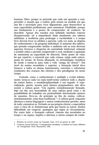humana. Meio, porque se pretende que cada um aprenda a com-
preender o mundo que o rodeia, pelo menos na medida em que
isso lhe é necessário para viver dignamente, para desenvolver as
suas capacidades profissionais, para comunicar. Finalidade, porque
seu fundamento é o prazer de compreender, de conhecer, de
descobrir. Apesar dos estudos sem utilidade imediata estarem
desaparecendo, tal a importância dada atualmente aos saberes
utilitários, a tendência para prolongar a escolaridade e o tempo
livre deveria levar os adultos a apreciar, cada vez mais, as alegrias
do conhecimento e da pesquisa individual. O aumento dos saberes,
que permite compreender melhor o ambiente sob os seus diversos
aspectos, favorece o despertar da curiosidade intelectual, estimula
o sentido crítico e permite compreender o real, mediante a aquisição
de autonomia na capacidade de discernir. Deste ponto de vista,
há que repeti-lo, é essencial que cada criança, esteja onde estiver,
possa ter acesso, de forma adequada, às metodologias científicas
de modo a tornar-se para toda a vida “amiga da ciência”1. Em
nível do ensino secundário e superior, a formação inicial deve
fornecer a todos os alunos instrumentos, conceitos e referências
resultantes dos avanços das ciências e dos paradigmas do nosso
tempo.
      Contudo, como o conhecimento é múltiplo e evolui infinita-
mente, torna-se cada vez mais inútil tentar conhecer tudo e, depois
do ensino básico, a omnidisciplinaridade é um engodo. A espe-
cialização, porém, mesmo para futuros pesquisadores, não deve
excluir a cultura geral. “Um espírito verdadeiramente formado,
hoje em dia, tem necessidade de uma cultura geral vasta e da
possibilidade de trabalhar em profundidade determinado número
de assuntos. Deve-se, do princípio ao fim do ensino, cultivar,
simultaneamente, estas duas tendências”2. A cultura geral, enquanto
abertura a outras linguagens e outros conhecimentos permite, antes
de tudo, comunicar-se. Fechado na sua própria ciência, o especialista
corre o risco de se desinteressar pelo que fazem os outros. Sentirá
dificuldade em cooperar, quaisquer que sejam as circunstâncias.
Por outro lado, a formação cultural, cimento das sociedades no
tempo e no espaço, implica a abertura a outros campos do conhe-

1. Relatório da terceira sessão da Comissão, Paris, 12-15 de janeiro de 1994.
2. Conforme Laurent Schwartz: “L’enseignement scientifique” in Instituto de França. Réflexions
   sur l’enseignement, Paris, Flammarion, 1993.

                                                                                          91
 