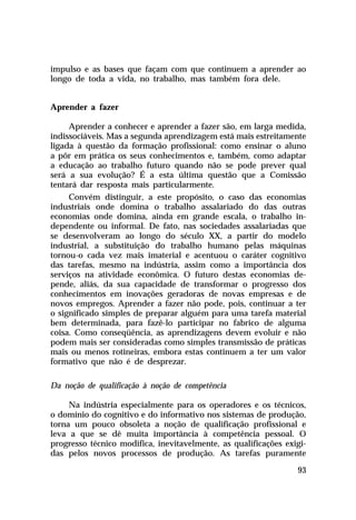impulso e as bases que façam com que continuem a aprender ao
longo de toda a vida, no trabalho, mas também fora dele.


Aprender a fazer

     Aprender a conhecer e aprender a fazer são, em larga medida,
indissociáveis. Mas a segunda aprendizagem está mais estreitamente
ligada à questão da formação profissional: como ensinar o aluno
a pôr em prática os seus conhecimentos e, também, como adaptar
a educação ao trabalho futuro quando não se pode prever qual
será a sua evolução? É a esta última questão que a Comissão
tentará dar resposta mais particularmente.
     Convém distinguir, a este propósito, o caso das economias
industriais onde domina o trabalho assalariado do das outras
economias onde domina, ainda em grande escala, o trabalho in-
dependente ou informal. De fato, nas sociedades assalariadas que
se desenvolveram ao longo do século XX, a partir do modelo
industrial, a substituição do trabalho humano pelas máquinas
tornou-o cada vez mais imaterial e acentuou o caráter cognitivo
das tarefas, mesmo na indústria, assim como a importância dos
serviços na atividade econômica. O futuro destas economias de-
pende, aliás, da sua capacidade de transformar o progresso dos
conhecimentos em inovações geradoras de novas empresas e de
novos empregos. Aprender a fazer não pode, pois, continuar a ter
o significado simples de preparar alguém para uma tarefa material
bem determinada, para fazê-lo participar no fabrico de alguma
coisa. Como conseqüência, as aprendizagens devem evoluir e não
podem mais ser consideradas como simples transmissão de práticas
mais ou menos rotineiras, embora estas continuem a ter um valor
formativo que não é de desprezar.

Da noção de qualificação à noção de competência

     Na indústria especialmente para os operadores e os técnicos,
o domínio do cognitivo e do informativo nos sistemas de produção,
torna um pouco obsoleta a noção de qualificação profissional e
leva a que se dê muita importância à competência pessoal. O
progresso técnico modifica, inevitavelmente, as qualificações exigi-
das pelos novos processos de produção. As tarefas puramente

                                                                 93
 