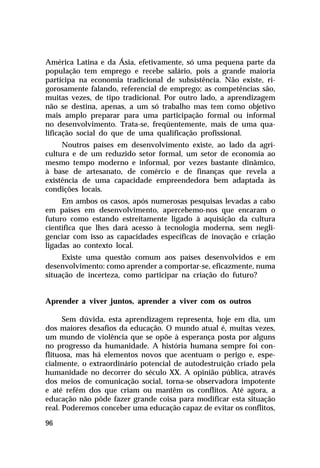 América Latina e da Ásia, efetivamente, só uma pequena parte da
população tem emprego e recebe salário, pois a grande maioria
participa na economia tradicional de subsistência. Não existe, ri-
gorosamente falando, referencial de emprego; as competências são,
muitas vezes, de tipo tradicional. Por outro lado, a aprendizagem
não se destina, apenas, a um só trabalho mas tem como objetivo
mais amplo preparar para uma participação formal ou informal
no desenvolvimento. Trata-se, freqüentemente, mais de uma qua-
lificação social do que de uma qualificação profissional.
     Noutros países em desenvolvimento existe, ao lado da agri-
cultura e de um reduzido setor formal, um setor de economia ao
mesmo tempo moderno e informal, por vezes bastante dinâmico,
à base de artesanato, de comércio e de finanças que revela a
existência de uma capacidade empreendedora bem adaptada às
condições locais.
     Em ambos os casos, após numerosas pesquisas levadas a cabo
em países em desenvolvimento, apercebemo-nos que encaram o
futuro como estando estreitamente ligado à aquisição da cultura
científica que lhes dará acesso à tecnologia moderna, sem negli-
genciar com isso as capacidades específicas de inovação e criação
ligadas ao contexto local.
     Existe uma questão comum aos países desenvolvidos e em
desenvolvimento: como aprender a comportar-se, eficazmente, numa
situação de incerteza, como participar na criação do futuro?


Aprender a viver juntos, aprender a viver com os outros

      Sem dúvida, esta aprendizagem representa, hoje em dia, um
dos maiores desafios da educação. O mundo atual é, muitas vezes,
um mundo de violência que se opõe à esperança posta por alguns
no progresso da humanidade. A história humana sempre foi con-
flituosa, mas há elementos novos que acentuam o perigo e, espe-
cialmente, o extraordinário potencial de autodestruição criado pela
humanidade no decorrer do século XX. A opinião pública, através
dos meios de comunicação social, torna-se observadora impotente
e até refém dos que criam ou mantêm os conflitos. Até agora, a
educação não pôde fazer grande coisa para modificar esta situação
real. Poderemos conceber uma educação capaz de evitar os conflitos,

96
 