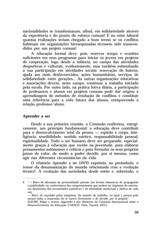 nacionalidades se transformaram, afinal, em solidariedade através
da experiência e do prazer do esforço comum! E no setor laboral
quantas realizações teriam chegado a bom termo se os conflitos
habituais em organizações hierarquizadas tivessem sido transcen-
didos por um projeto comum!
     A educação formal deve, pois, reservar tempo e ocasiões
suficientes em seus programas para iniciar os jovens em projetos
de cooperação, logo desde a infância, no campo das atividades
desportivas e culturais, evidentemente, mas também estimulando
a sua participação em atividades sociais: renovação de bairros,
ajuda aos mais desfavorecidos, ações humanitárias, serviços de
solidariedade entre gerações... As outras organizações educativas
e associações devem, neste campo, continuar o trabalho iniciado
pela escola. Por outro lado, na prática letiva diária, a participação
de professores e alunos em projetos comuns pode dar origem à
aprendizagem de métodos de resolução de conflitos e constituir
uma referência para a vida futura dos alunos, enriquecendo a
relação professor/aluno.


Aprender a ser

     Desde a sua primeira reunião, a Comissão reafirmou, energi-
camente, um princípio fundamental: a educação deve contribuir
para o desenvolvimento total da pessoa — espírito e corpo, inte-
ligência, sensibilidade, sentido estético, responsabilidade pessoal,
espiritualidade. Todo o ser humano deve ser preparado, especial-
mente graças à educação que recebe na juventude, para elaborar
pensamentos autônomos e críticos e para formular os seus próprios
juízos de valor, de modo a poder decidir, por si mesmo, como
agir nas diferentes circunstâncias da vida.
     O relatório Aprender a ser (1972) exprimia, no preâmbulo, o
temor da desumanização do mundo relacionada com a evolução
técnica4. A evolução das sociedades desde então e, sobretudo, o

4. “— Risco de alienação da personalidade patente nas formas obsessivas de propaganda
   e publicidade, no conformismo dos comportamentos que podem ser impostos do exterior,
   em detrimento das necessidades autênticas e da identidade intelectual e afetiva de cada
   um.
   — Risco de expulsão pelas máquinas, do mundo do trabalho, no qual a pessoa pelo
   menos tinha a impressão de se mover livremente e de decidir por si própria”.
   (FAURE, Edgar e outros, Apprendre à être. Relatório da Comissão Internacional sobre o
   Desenvolvimento da Educação UNESCO. Paris, Fayard, 1972.)

                                                                                       99
 