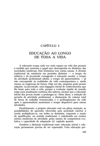 CAPÍTULO 5

             EDUCAÇÃO AO LONGO
               DE TODA A VIDA

      A educação ocupa cada vez mais espaço na vida das pessoas
à medida que aumenta o papel que desempenha na dinâmica das
sociedades modernas. Este fenômeno tem várias causas. A divisão
tradicional da existência em períodos distintos — o tempo da
infância e da juventude consagrado à educação escolar, o tempo
da atividade profissional adulta, o tempo da aposentadoria — já
não corresponde às realidades da vida contemporânea e, ainda
menos, às exigências do futuro. Hoje em dia, ninguém pode pensar
adquirir, na juventude, uma bagagem inicial de conhecimentos que
lhe baste para toda a vida, porque a evolução rápida do mundo
exige uma atualização contínua dos saberes, mesmo que a educação
inicial dos jovens tender a prolongar-se. Além disso, a redução do
período de atividade profissional, a diminuição do volume total
de horas de trabalho remuneradas e o prolongamento da vida
após a aposentadoria aumentam o tempo disponível para outras
atividades.
      Paralelamente, a própria educação está em plena mutação: as
possibilidades de aprender oferecidas pela sociedade exterior à
escola multiplicam-se, em todos os domínios, enquanto a noção
de qualificação, no sentido tradicional, é substituída em muitos
setores modernos de atividade, pelas noções de competência evo-
lutiva e capacidade de adaptação (cf. capítulo quarto).
      Também a distinção tradicional entre educação inicial e edu-
cação permanente precisa de ser repensada. Uma educação per-

                                                              103
 