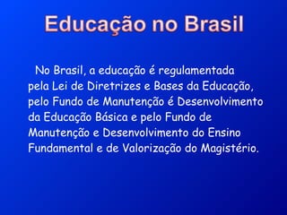   No Brasil, a educação é regulamentada pela Lei de Diretrizes e Bases da Educação, pelo Fundo de Manutenção é Desenvolvimento da Educação Básica e pelo Fundo de Manutenção e Desenvolvimento do Ensino Fundamental e de Valorização do Magistério. 