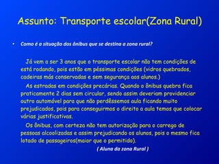 Assunto: Transporte escolar(Zona Rural) Como é a situação dos ônibus que se destina a zona rural? Já vem a ser 3 anos que o transporte escolar não tem condições de está rodando, pois estão em péssimas condições (vidros quebrados, cadeiras más conservadas e sem segurança aos alunos.) As estradas em condições precárias. Quando o ônibus quebra fica praticamente 2 dias sem circular, sendo assim deveriam providenciar outro automóvel para que não perdêssemos aula ficando muito prejudicados, pois para conseguirmos o direito a aula temos que colocar várias justificativas. Os ônibus, com certeza não tem autorização para o carrego de pessoas alcoolizadas e assim prejudicando os alunos, pois o mesmo fica lotado de passageiros(maior que o permitido). ( Aluna da zona Rural ) 