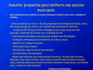 Assunto: propostas para melhoria nas escolas municipais. Que proposta há para melhorar as escolas municipais? Explicar como está a realidade de trabalho: Estas propostas que citarei  não são propostas determinadas pela Seduc, estas são as que pensam que deveria ser incluídas nas propostas do município. - Criação do PPP (Projeto Político Pedagógico) para cada escola de rede municipal, construído de acordo com a realidade da U.E. - Atendimento psicológico aos alunos que demonstram dificuldades. - Formação continuada para professores de todas as áreas. - Melhoria no transporte escolar. - Valorização do professor; - Definição de expectativas de aprendizado; -Fortalecimento das avaliações;  Apesar das melhorias que ainda precisam acontecer  na educação do nosso município, hoje temos um olhar mais focado na qualificação do ensino municipal,  onde a administração atual através da Seduc demonstra compromisso e seriedade com o  ensino do nosso município.  (Professora do Município) 