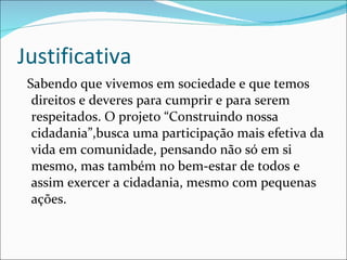 Justificativa Sabendo que vivemos em sociedade e que temos direitos e deveres para cumprir e para serem respeitados. O projeto “Construindo nossa cidadania”,busca uma participação mais efetiva da vida em comunidade, pensando não só em si mesmo, mas também no bem-estar de todos e assim exercer a cidadania, mesmo com pequenas ações. 