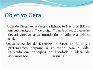Objetivo Geral A Lei de Diretrizes e Bases da Educação Nacional (LDB), em seu parágrafo 1°, do artigo 1° diz: A educação escolar deverá vincular-se ao mundo do trabalho e à prática social. Baseados na lei de Diretrizes e Bases da Educação pretendemos preparar o educando para a vida, inspirada em princípios de liberdade e ideais de solidariedade humana.  