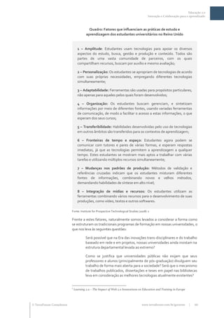 Educação 2.0
                                                                                         Interação e Colaboração para o aprendizado



                                          Quadro: Fatores que influenciam as práticas de estudo e
                                        aprendizagem dos estudantes universitários no Reino Unido


                                 1 – Amplitude: Estudantes usam tecnologias para apoiar os diversos
                                 aspectos do estudo, busca, gestão e produção e conteúdo. Todos são
                                 partes de uma vasta comunidade de parceiros, com os quais
                                 compartilham recursos, buscam por auxílio e mesmo avaliação;

                                 2 – Personalização: Os estudantes se apropriam de tecnologias de acordo
                                 com suas próprias necessidades, empregando diferentes tecnologias
                                 simultaneamente;

                                 3 – Adaptabilidade: Ferramentas são usadas para propósitos particulares,
                                 não apenas para aqueles pelos quais foram desenvolvidos;

                                 4 – Organização: Os estudantes buscam gerenciam, e sintetizam
                                 informações por meio de diferentes fontes, usando variadas ferramentas
                                 de comunicação, de modo a facilitar o acesso a estas informações, o que
                                 esperam dos seus cursos;

                                 5 – Transferibilidade: Habilidades desenvolvidas pelo uso de tecnologias
                                 em outros âmbitos são transferidos para os contextos de aprendizagem;

                                 6 – Fronteiras de tempo e espaço: Estudantes agora podem se
                                 comunicar com tutores e pares de várias formas, e esperam respostas
                                 imediatas, já que as tecnologias permitem a aprendizagem a qualquer
                                 tempo. Estes estudantes se mostram mais aptos a trabalhar com várias
                                 tarefas e utilizando múltiplos recursos simultaneamente;

                                 7 – Mudanças nos padrões de produção: Métodos de validação e
                                 referências cruzadas indicam que os estudantes misturam diferentes
                                 fontes de informações, combinando novos e velhos métodos,
                                 demandando habilidades de síntese em alto nível;

                                 8 – Integração de mídias e recursos: Os estudantes utilizam as
                                 ferramentas combinando vários recursos para o desenvolvimento de suas
                                 produções, como vídeo, textos e outros softwares.

                           Fonte: Institute for Prospective Technological Studies (2008) 2

                           Frente a estes fatores, naturalmente somos levados a considerar a forma como
                           se estruturam os tradicionais programas de formação em nossas universidades, o
                           que nos leva às seguintes questões:

                                       Será possível que na Era das inovações trans-disciplinares e do trabalho
                                       baseado em rede e em projetos, nossas universidades ainda insistam na
                                       estrutura departamental levada ao extremo?

                                       Como se justifica que universidades públicas não exijam que seus
                                       professores e alunos (principalmente de pós-graduação) divulguem seu
                                       trabalho de forma mais aberta para a sociedade? Será que o mecanismo
                                       de trabalhos publicados, dissertações e teses em papel nas bibliotecas
                                       leva em consideração as melhores tecnologias atualmente existentes?


                           2
                               Learning 2.0 – The Impact of Web 2.0 Innovations on Education and Training in Europe




 TerraForum Consultores                                                            www.terraforum.com.br/governo      |   10
 