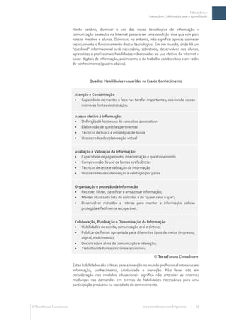 Educação 2.0
                                                                            Interação e Colaboração para o aprendizado



                           Neste cenário, dominar o uso das novas tecnologias de informação e
                           comunicação baseadas na Internet passa a ser uma condição sine qua non para
                           nossos mestres e alunos. Dominar, no entanto, não significa apenas conhecer
                           tecnicamente o funcionamento destas tecnologias. Em um mundo, onde há um
                           “overload” informacional será necessário, sobretudo, desenvolver nos alunos,
                           aprendizes e profissionais habilidades relacionadas ao uso efetivo da Internet e
                           bases digitais de informação, assim como o do trabalho colaborativo e em redes
                           de conhecimento (quadro abaixo).



                                     Quadro: Habilidades requeridas na Era do Conhecimento


                            Atenção e Concentração
                             Capacidade de manter o foco nas tarefas importantes, desviando-se das
                               inúmeras fontes de distração;

                            Acesso efetivo à Informação:
                             Definição de foco e uso de conceitos associativos
                             Elaboração de questões pertinentes
                             Técnicas de busca e estratégias de busca
                             Uso de redes de colaboração virtual


                            Avaliação e Validação da Informação:
                             Capacidade de julgamento, interpretação e questionamento
                             Compreensão do uso de fontes e referências
                             Técnicas de teste e validação da informação
                             Uso de redes de colaboração e validação por pares


                            Organização e proteção da Informação
                             Receber, filtrar, classificar e armazenar informação;
                             Manter atualizado lista de contatos e de “quem sabe o que”;
                             Desenvolver métodos e rotinas para manter a informação valiosa
                               protegida e facilmente recuperável.


                            Colaboração, Publicação e Disseminação da Informação
                             Habilidades de escrita, comunicação oral e síntese;
                             Publicar de forma apropriada para diferentes tipos de meios (impresso,
                                digital, multi-media);
                             Decidir sobre alvos da comunicação e interação;
                             Trabalhar de forma síncrona e assíncrona.

                                                                               © TerraForum Consultores

                           Estas habilidades são críticas para a inserção no mundo profissional intensivo em
                           informação, conhecimento, criatividade e inovação. Não levar isto em
                           consideração nos modelos educacionais significa não entender as enormes
                           mudanças nas demandas em termos de habilidades necessárias para uma
                           participação produtiva na sociedade do conhecimento.




 TerraForum Consultores                                                www.terraforum.com.br/governo     |   12
 