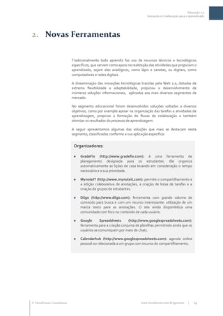 Educação 2.0
                                                                          Interação e Colaboração para o aprendizado




2. Novas Ferramentas

                           Tradicionalmente todo aprendiz faz uso de recursos técnicos e tecnológicos
                           específicos, que servem como apoio na realização das atividades que propiciam o
                           aprendizado, sejam eles analógicos, como lápis e canetas, ou digitais, como
                           computadores e redes digitais.

                           A disseminação das inovações tecnológicas trazidas pela Web 2.0, dotadas de
                           extrema flexibilidade e adaptabilidade, propiciou o desenvolvimento de
                           inúmeras soluções informacionais, aplicadas aos mais diversos segmentos de
                           mercado.

                           No segmento educacional foram desenvolvidas soluções voltadas a diversos
                           objetivos, como por exemplo apoiar na organização das tarefas e atividades de
                           aprendizagem, propiciar a formação de fluxos de colaboração e também
                           otimizar os resultados do processo de aprendizagem.

                           A seguir apresentamos algumas das soluções que mais se destacam neste
                           segmento, classificadas conforme a sua aplicação específica:


                            Organizadores:

                               GradeFix (http://www.gradefix.com): é uma ferramenta de
                                planejamento designada para os estudantes. Ele organiza
                                automaticamente as lições de casa levando em consideração o tempo
                                necessário e a sua prioridade.

                               MynoteIT (http://www.mynoteit.com): permite o compartilhamento e
                                a edição colaborativa de anotações, a criação de listas de tarefas e a
                                criação de grupos de estudantes.

                               Diigo (http://www.diigo.com): ferramenta com grande volume de
                                conteúdo para busca e com um recurso interessante: utilização de um
                                marca texto para as anotações. O site ainda disponibiliza uma
                                comunidade com foco no conteúdo de cada usuário.

                               Google       Spreadsheets     (http://www.googlespreadsheets.com):
                                ferramenta para a criação conjunta de planilhas permitindo ainda que os
                                usuários se comuniquem por meio de chats.

                               Calendarhub (http://www.googlespreadsheets.com): agenda online
                                pessoal ou relacionada a um grupo com recurso de compartilhamento.




 TerraForum Consultores                                              www.terraforum.com.br/governo     |   14
 