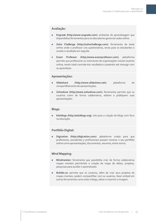 Educação 2.0
                                                                             Interação e Colaboração para o aprendizado




                              Avaliação:
                                  Engrade (http://www.engrade.com): ambiente de aprendizagem que
                                   disponibiliza ferramentas para os educadores gerenciar aulas online.

                                  Zoho Challenge (http://zohochallenge.com): ferramenta de teste
                                   online onde o professor cria questionários, envia para os estudantes e
                                   recebe o resultado em seguida.

                                  Exam Professor (http://www.examprofessor.com): plataforma
                                   permite que professores ou instrutores de organizações insiram exames
                                   online, tendo total controle dos resultados e podendo até interagir com
                                   os aprendizes.


                              Apresentações:
                                  Slideshare    (http://www.slideshare.net):          plataforma          de
                                   compartilhamento de apresentações.

                                  Zohoshow (http://www.zohoshow.com): ferramenta permite que os
                                   usuários criem de forma colaborativa, editem e publiquem suas
                                   apresentações.



                              Blogs:
                                  Edublogs (http://edublogs.org): site para a criação de blogs com foco
                                   na educação.



                              Portfólio Digital:
                                  Digication (http://digication.com): plataforma criada para que
                                   professores, estudantes e profissionais possam mostrar o seu portfólio
                                   online como apresentações, documentos, resumos, entre outros.


                              Mind Mapping:
                                  Mindmeister: ferramenta que possibilita criar de forma colaborativa
                                   mapas mentais permitindo a criação de mapa de idéias, projetos,
                                   pesquisas para auxiliar o aprendizado.

                                  Bubble.us: permite que os usuários, além de criar seus projetos de
                                   mapas mentais, podem compartilhar com os usuários, fazer embed em
                                   outras ferramentas como sites e blogs, salvar e imprimir a imagem.




 TerraForum Consultores                                                 www.terraforum.com.br/governo     |    15
 