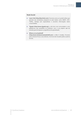 Educação 2.0
                                                                               Interação e Colaboração para o aprendizado




                              Rede Social:
                                  Learn Hub (http://learnhub.com): funciona como um portal online que
                                   permite aos estudantes preparem-se para testes como GMAT, SAT,
                                   TOFEL, interaja com especialistas e encontre informações sobre
                                   universidades.

                                  Tigweb (http://www.tigweb.org): o site tem uma comunidade e uma
                                   plataforma que possibilita ao professor criar a sua própria sala de
                                   estudos para enriquecer a experiência do aprendizado.

                                  Whats on my bookshelf
                                   (http://www.whatsonmybookshelf.com): a idéia é simples, funciona
                                   para conectar livros e seus leitores. Os livros são trocados pelos usuários
                                   do site.




 TerraForum Consultores                                                   www.terraforum.com.br/governo     |   16
 
