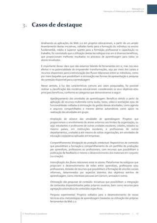 Educação 2.0
                                                                             Interação e Colaboração para o aprendizado




3. Casos de destaque

                  Analisando as aplicações da Web 2.0 em projetos educacionais, a partir de um amplo
                  levantamento destas iniciativas, voltadas tanto para a formação do indivíduo no ensino
                  fundamental, médio e superior quanto para a formação profissional e capacitação no
                  trabalho, foi constatado que a utilização destas tecnologias traz em si diversos benefícios,
                  que proporcionam melhores resultados no processo de aprendizagem para todos os
                  atores envolvidos.

                  É importante deixar claro que não estamos falando de ferramentas em si, mas nos seus
                  efeitos e na potencialidade de empreender transformações, seja por meio dos canais e
                  recursos disponíveis para a estruturação dos fluxos relacionais entre os indivíduos, como
                  por meio daqueles que possibilitam a otimização nas formas de apresentação e pesquisa
                  do conteúdo disponível para a aprendizagem.

                  Nesse sentido, à luz das características comuns aos cases pesquisados, foi possível
                  realizar a classificação das iniciativas educacionais considerando os seus objetivos e/ou
                  principais benefícios, conforme as categorias que demonstramos a seguir:

                           Aperfeiçoamento das atividades de aprendizagem: Benefício obtido a partir da
                           aplicação de recursos multimídia como áudio, texto, vídeo e animações e/ou de
                           funcionalidades voltadas à otimização da gestão dessas atividades, como agenda
                           e arquivos compartilhados e mesmo alertas automáticos como apoio na
                           realização das atividades em grupo.

                           Ampliação do alcance das atividades de aprendizagem: Projetos que
                           proporcionam o envolvimento de atores externos aos limites da organização, ou
                           seja: estudantes e professores de outras unidades escolares, cidades, estados ou
                           mesmo países, em instituições escolares; e profissionais de outros
                           departamentos, unidades e até mesmo de outras organizações, em atividades de
                           educação corporativa aplicadas em empresas.

                           Compartilhamento/ divulgação da produção intelectual: Repositórios de conteúdo
                           que possibilitam a formação e compartilhamento de um portfólio de produções
                           por aprendizes, professores ou profissionais, com recursos que possibilitam a
                           publicação de feedbacks e mesmo o desenvolvimento dos materiais em conjunto
                           (co-criação).

                           Intensificação dos fluxos relacionais entre os atores: Plataformas tecnológicas que
                           propiciam o desenvolvimento de redes entre aprendizes, professores e/ou
                           profissionais, dotadas de recursos que possibilitam a formação de vínculos sociais
                           informais, determinados por aspectos distintos dos objetivos estritos de
                           aprendizagem, como interesses pessoais em comum, amizade e outros.

                           Otimização das pesquisas de conteúdo: Iniciativas que possibilitam a integração
                           de conteúdos disponibilizados pelos próprios usuários, bem como recursos para
                           agregação automática de conteúdos específicos.

                           Pesquisa experimental: Projetos voltados para o desenvolvimento de novas
                           técnicas e/ou metodologias de aprendizagem baseadas na utilização das próprias
                           ferramentas da Web 2.0



 TerraForum Consultores                                                 www.terraforum.com.br/governo     |   17
 