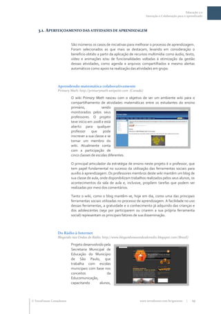 Educação 2.0
                                                                            Interação e Colaboração para o aprendizado




    3.1. APERFEIÇOAMENTO DAS ATIVIDADES DE APRENDIZAGEM


                           São inúmeros os casos de iniciativas para melhorar o processo de aprendizagem.
                           Foram selecionados as que mais se destacam, levando em consideração o
                           benefício obtido a partir da aplicação de recursos multimídia como áudio, texto,
                           vídeo e animações e/ou de funcionalidades voltadas à otimização da gestão
                           dessas atividades, como agenda e arquivos compartilhados e mesmo alertas
                           automáticos como apoio na realização das atividades em grupo.



                  Aprendendo matemática colaborativamente
                  Primary Math: http://primarymath.wetpaint.com (Canadá)

                           O wiki Primary Math nasceu com o objetivo de ser um ambiente wiki para o
                           compartilhamento de atividades matemáticas entre os estudantes do ensino
                           primário,            sendo
                           monitorados pelos seus
                           professores. O projeto
                           teve início em 2008 e está
                           aberto para qualquer
                           professor     que     pode
                           inscrever a sua classe e se
                           tornar um membro do
                           wiki. Atualmente conta
                           com a participação de
                           cinco classes de escolas diferentes.

                           O principal articulador da estratégia de ensino neste projeto é o professor, que
                           tem papel fundamental no sucesso da utilização das ferramentas sociais para
                           auxílio à aprendizagem. Os professores membros deste wiki mantêm um blog de
                           sua classe de aula, onde disponibilizam trabalhos realizados pelos seus alunos, os
                           acontecimentos da sala de aula e, inclusive, propõem tarefas que podem ser
                           realizadas por meio dos comentários.

                           Tanto o wiki, como o blog mantêm-se, hoje em dia, como uma das principais
                           ferramentas sociais utilizadas no processo de aprendizagem. A facilidade no uso
                           dessas ferramentas, a gratuidade e o conhecimento já adquirido das crianças e
                           dos adolescentes (seja por participarem ou criarem a sua própria ferramenta
                           social) representam os principais fatores de sua disseminação.



                  Do Rádio à Internet
                  Blogando nas Ondas do Rádio: http://www.blogandonasondasdoradio.blogspot.com (Brasil)

                           Projeto desenvolvido pela
                           Secretaria Municipal de
                           Educação do Município
                           de São Paulo, que
                           trabalha com escolas
                           municipais com base nos
                           conceitos             da
                           Educomunicação,
                           capacitando       alunos,



 TerraForum Consultores                                                www.terraforum.com.br/governo     |   19
 
