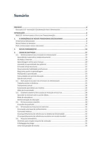 Sumário


PREFÁCIO ......................................................................................................................................4
  EDUCAÇÃO 2.0 – INTERAÇÃO E COLABORAÇÃO PARA O APRENDIZADO.......................................................4
INTRODUÇÃO ................................................................................................................................6
  WEB 2.0 – INTENSIFICANDO O EFEITO DAS TRANSFORMAÇÕES.................................................................6
1.       A EMERGÊNCIA DE NOVOS PARADIGMAS EDUCACIONAIS .................................................8
     O SENTIDO DO APRENDIZADO ...........................................................................................................8
     NOVAS FORMAS DE APRENDER ..........................................................................................................9
     PAPEL DA EDUCAÇÃO E NOVAS HABILIDADES....................................................................................... 11
2.         NOVAS FERRAMENTAS .....................................................................................................14
3.       CASOS DE DESTAQUE ........................................................................................................17
     3.1. APERFEIÇOAMENTO DAS ATIVIDADES DE APRENDIZAGEM ............................................................ 19
       Aprendendo matemática colaborativamente ........................................................................ 19
       Do Rádio à Internet ............................................................................................................... 19
       Aprendizagem online para crianças ....................................................................................... 20
       Inovando no aprendizado das palavras.................................................................................. 21
       O mundo virtual do ensino .................................................................................................... 21
       Desenvolvendo habilidades profissionais .............................................................................. 22
       Blog como auxílio à aprendizagem ........................................................................................ 22
       Planejando o aprendizado ..................................................................................................... 23
       Comunidades em prol da educação ....................................................................................... 23
       Sala de aula virtual ................................................................................................................ 24
     3.2. AMPLIAÇÃO DO ALCANCE DAS ATIVIDADES DE APRENDIZAGEM ..................................................... 25
       Trabalho escolar à distância .................................................................................................. 25
       Treinamento virtual .............................................................................................................. 26
       Conectando aprendizes aos mestres ..................................................................................... 26
       Além da Universidade ........................................................................................................... 27
     3.3. COMPARTILHAMENTO/ DIVULGAÇÃO DE PRODUÇÃO INTELECTUAL ................................................ 28
       Aprender (e ensinar) com o uso de vídeos............................................................................. 28
       Rede de educadores.............................................................................................................. 28
       Democratização da educação ................................................................................................ 29
     3.4. POTENCIALIZANDO CONEXÕES ............................................................................................... 30
       A escolha da profissão........................................................................................................... 30
     3.5. OTIMIZAÇÃO DAS PESQUISAS DE CONTEÚDO............................................................................. 31
       Co-criando uma base de conhecimento ................................................................................ 31
       Formando médicos ............................................................................................................... 31
       O compartilhamento de referências no âmbito da Universidade ........................................... 32
       O compartilhamento de referências escolares em escala mundial ......................................... 32
     3.6. PESQUISA EXPERIMENTAL ..................................................................................................... 34
       Diretrizes para criação conjunta de conteúdo ....................................................................... 34
       A Pedagogia dos blogs........................................................................................................... 35
       Uma nova geração de escolas ............................................................................................... 35
 