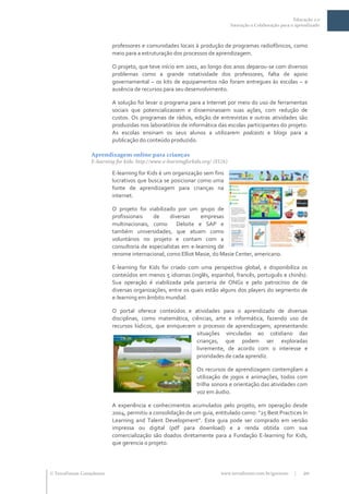 Educação 2.0
                                                                                 Interação e Colaboração para o aprendizado



                           professores e comunidades locais à produção de programas radiofônicos, como
                           meio para a estruturação dos processos de aprendizagem.

                           O projeto, que teve início em 2001, ao longo dos anos deparou-se com diversos
                           problemas como a grande rotatividade dos professores, falta de apoio
                           governamental – os kits de equipamentos não foram entregues às escolas – e
                           ausência de recursos para seu desenvolvimento.

                           A solução foi levar o programa para a Internet por meio do uso de ferramentas
                           sociais que potencializassem e disseminassem suas ações, com redução de
                           custos. Os programas de rádios, edição de entrevistas e outras atividades são
                           produzidas nos laboratórios de informática das escolas participantes do projeto.
                           As escolas ensinam os seus alunos a utilizarem podcasts e blogs para a
                           publicação do conteúdo produzido.

                  Aprendizagem online para crianças
                  E-learning for kids: http://www.e-learningforkids.org/ (EUA)

                           E-learning for Kids é um organização sem fins
                           lucrativos que busca se posicionar como uma
                           fonte de aprendizagem para crianças na
                           internet.

                           O projeto foi viabilizado por um grupo de
                           profissionais    de     diversas    empresas
                           multinacionais, como       Deloite e SAP e
                           também universidades, que atuam como
                           voluntários no projeto e contam com a
                           consultoria de especialistas em e-learning de
                           renome internacional, como Elliot Masie, do Masie Center, americano.

                           E-learning for Kids foi criado com uma perspectiva global, e disponibiliza os
                           conteúdos em menos 5 idiomas (inglês, espanhol, francês, português e chinês).
                           Sua operação é viabilizada pela parceria de ONGs e pelo patrocínio de de
                           diversas organizações, entre os quais estão alguns dos players do segmento de
                           e-learning em âmbito mundial.

                           O portal oferece conteúdos e atividades para o aprendizado de diversas
                           disciplinas, como matemática, ciências, arte e informática, fazendo uso de
                           recursos lúdicos, que enriquecem o processo de aprendizagem, apresentando
                                                            situações vinculadas ao cotidiano das
                                                            crianças, que podem ser exploradas
                                                            livremente, de acordo com o interesse e
                                                            prioridades de cada aprendiz.

                                                                Os recursos de aprendizagem contemplam a
                                                                utilização de jogos e animações, todos com
                                                                trilha sonora e orientação das atividades com
                                                                voz em áudio.

                           A experiência e conhecimentos acumulados pelo projeto, em operação desde
                           2004, permitiu a consolidação de um guia, entitulado como: “25 Best Practices In
                           Learning and Talent Development”. Este guia pode ser comprado em versão
                           impressa ou digital (pdf para download) e a renda obtida com sua
                           comercialização são doados diretamente para a Fundação E-learning for Kids,
                           que gerencia o projeto.




 TerraForum Consultores                                                   www.terraforum.com.br/governo       |   20
 