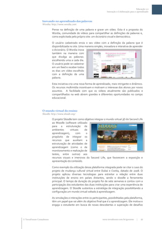 Educação 2.0
                                                                            Interação e Colaboração para o aprendizado



                  Inovando no aprendizado das palavras
                  Wordia: http://www.wordia.com

                           Pense na definição de uma palavra e grave um vídeo. Esta é a proposta do
                           Wordia, comunidade de vídeos para compartilhar as definições de palavras e,
                           como explicitada pelo próprio site: um dicionário visual e democrático.

                           O usuário cadastrado envia o seu vídeo com a definição da palavra que é
                           disponibilizada no site. Uma maneira simples, inovadora e interativa de aprender
                           o dicionário. O Wordia inova
                           também na maneira com
                           que divulga as palavras:
                           escolhendo uma a cada dia.
                           O usuário pode se cadastrar
                           em um feed e receber todos
                           os dias um vídeo escolhido
                           com a definição de uma
                           palavra.

                           Esta iniciativa cria uma nova forma de aprendizado, mais intrigante e dinâmico.
                           Os recursos multimídia incentivam e motivam o interesse dos alunos por novos
                           assuntos. A facilidade com que os vídeos atualmente são publicados e
                           compartilhados na web abrem grandes e diferentes oportunidades no campo
                           educacional.



                  O mundo virtual do ensino
                  Sloodle: http://www.sloode.org/

                           O projeto Sloodle tem como objetivo integrar o mundo virtual 3D do Second Life
                           ao Moodle (software utilizado
                           para a estruturação de
                           ambientes       virtuais   de
                           aprendizagem),       com    o
                           propósito de integrar os
                           recursos que auxiliam a
                           estruturação de atividades de
                           aprendizagem (como o de
                           monitoramento e realização de
                           testes, entre outros) aos
                           recursos visuais e imersivos do Second Life, que favorecem a exposição e
                           apresentação do conteúdo.

                           Como exemplo da utilização dessa plataforma integrada pode-se citar o caso do
                           projeto de mudança cultural virtual entre Dubai e Coréia, datado de 2008. O
                           projeto aplicou diversas tecnologias para estreitar a relação entre duas
                           instituições de ensino em países distantes, sendo o sloodle a ferramenta
                           principal. O tempo de duração do projeto foi de sete semanas e contou com a
                           participação dos estudantes das duas instituições para criar uma experiência de
                           aprendizagem. O Sloodle sustentou a estratégia de integração possibilitando a
                           configuração um mundo virtual voltado à aprendizagem.

                           As simulações e interações entre os participantes, possibilitadas pela plataforma,
                           têm um papel que vai além do objetivo final que é a aprendizagem. Ele motiva e
                           engaja o estudante em busca de novas descobertas e superação de desafios




 TerraForum Consultores                                                www.terraforum.com.br/governo     |   21
 