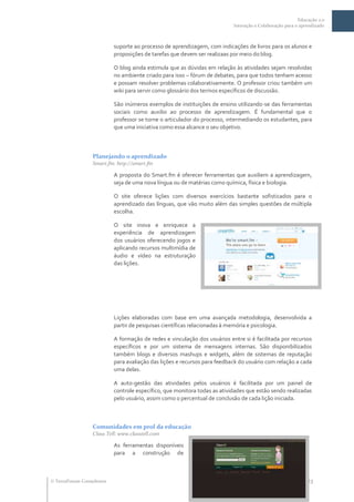 Educação 2.0
                                                                           Interação e Colaboração para o aprendizado



                           suporte ao processo de aprendizagem, com indicações de livros para os alunos e
                           proposições de tarefas que devem ser realizaas por meio do blog.

                           O blog ainda estimula que as dúvidas em relação às atividades sejam resolvidas
                           no ambiente criado para isso – fórum de debates, para que todos tenham acesso
                           e possam resolver problemas colaborativamente. O professor criou também um
                           wiki para servir como glossário dos termos específicos de discussão.

                           São inúmeros exemplos de instituições de ensino utilizando-se das ferramentas
                           sociais como auxilio ao processo de aprendizagem. É fundamental que o
                           professor se torne o articulador do processo, intermediando os estudantes, para
                           que uma iniciativa como essa alcance o seu objetivo.



                  Planejando o aprendizado
                  Smart.fm: http://smart.fm

                           A proposta do Smart.fm é oferecer ferramentas que auxiliem a aprendizagem,
                           seja de uma nova língua ou de matérias como química, física e biologia.

                           O site oferece lições com diversos exercícios bastante sofisticados para o
                           aprendizado das línguas, que vão muito além das simples questões de múltipla
                           escolha.

                           O site inova e enriquece a
                           experiência de aprendizagem
                           dos usuários oferecendo jogos e
                           aplicando recursos multimídia de
                           áudio e vídeo na estruturação
                           das lições.




                           Lições elaboradas com base em uma avançada metodologia, desenvolvida a
                           partir de pesquisas científicas relacionadas à memória e psicologia.

                           A formação de redes e vinculação dos usuários entre si é facilitada por recursos
                           específicos e por um sistema de mensagens internas. São disponibilizados
                           também blogs e diversos mashups e widgets, além de sistemas de reputação
                           para avaliação das lições e recursos para feedback do usuário com relação a cada
                           uma delas.

                           A auto-gestão das atividades pelos usuários é facilitada por um painel de
                           controle específico, que monitora todas as atividades que estão sendo realizadas
                           pelo usuário, assim como o percentual de conclusão de cada lição iniciada.



                  Comunidades em prol da educação
                  Class Tell: www.classtell.com

                           As ferramentas disponíveis
                           para a construção de



 TerraForum Consultores                                               www.terraforum.com.br/governo     |   23
 