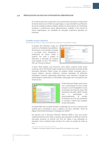 Educação 2.0
                                                                                    Interação e Colaboração para o aprendizado




    3.2.      AMPLIAÇÃO DO ALCANCE DAS ATIVIDADES DE APRENDIZAGEM


                           As iniciativas descritas a seguir têm como característica principal o envolvimento
                           de atores externos aos limites da organização, ou seja: estudantes e professores
                           de outras unidades escolares, cidades, estados ou mesmo países, em instituições
                           escolares, e profissionais outros departamentos, unidades e até mesmo de
                           outras organizações, em atividades de educação corporativa aplicadas em
                           empresas.



                  Trabalho escolar à distância
                  Flat Classroom Projects: http://www.flatclassroomproject.org (Estados Unidos)

                           O projeto Flat Classroom surgiu em
                           2006 com a finalidade de possibilitar o
                           do wiki para a comunicação, interação
                           e co-criação entre estudantes e
                           professores do ensino médio e
                           superior. Em 20o6 o projeto se
                           direcionou à discussão de cenários
                           reais baseado no livro “The World is
                           Flat” por Thomas Friedman.

                           A partir deste projeto, que funcionou como piloto, surgiram ainda outras
                           iniciativas como The Horizon Project (2008) mais recentemente chamado de Net
                           Generation Education Project (2009). Os projetos citados convergem para o
                           mesmo objetivo: diminuir distâncias, conectar estudantes de diferentes
                           localidades, incentivar colaboração, desenvolver novos métodos e soluções de
                           aprendizagem e desenvolver a criatividade. Cada projeto tem a duração de dois
                           meses ao ano.

                                                                              O Flat Classroom Project 2006 contou
                                                                              com a participação de duas escolas
                                                                              (situada uma em Bangladesh e outra
                                                                              na Georgia). Ao longo de 2009 o Net
                                                                              Generation Education (NGE) contará
                                                                              com        a     participação      de
                                                                              aproximadamente,        10    escolas,
                                                                              envolvendo cerca de 300 estudantes
                                                                              (a inscrição é aberta para qualquer
                                                                              escola interessada).

                           O projeto NGE está vinculado também à publicação de um livro, e servirá como
                           suporte para a introdução e para o capítulo 5 do livro, chamado: ”Grow Up
                                                                                  4
                           Digital: How the Net Generation is Changing Your World” .

                           Em parceria com a Discovery Educator Network (DEN) o livro será escrito
                           colaborativamente entre todas as pessoas que participam da DEN por meio de
                           discussões semanais na internet com foco em idéias e suas aplicações na
                           educação. Como resultado desta iniciativa, foi criado um projeto de clube do
                           livro.

                           4
                               Tradução: Crescimento Digital: Como a Geração NET está mudando o seu mundo.




 TerraForum Consultores                                                       www.terraforum.com.br/governo      |   25
 