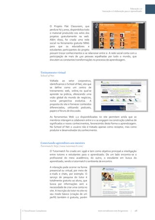 Educação 2.0
                                                                          Interação e Colaboração para o aprendizado




                           O Projeto Flat Classroom, que
                           perdura há 3 anos, disponibiliza todo
                           o material produzido nos wikis dos
                           projetos gratuitamente na web.
                           Além disso, foi criada uma rede
                           social na ferramenta gratuita NING
                           para que os educadores e
                           estudantes participantes do projeto
                           possam trocar conhecimentos e se relacionar entre si. A rede social conta com a
                           participação de mais de 400 pessoas espalhadas por todo o mundo, que
                           discutem as constantes transformações no processo de aprendizagem.



                  Treinamento virtual
                  School of Net:

                           Voltada ao setor corporativo,
                           identificamos o School of Net, site que
                           se define como um centro de
                           treinamento web, online, no qual se
                           aprende na prática, oferecendo uma
                           visão global do mundo de negócios,
                           numa perspectiva evolutiva. A
                           proposta do site é fornecer conteúdos
                           diferenciados, utilizando podcasts,
                           papers e fóruns de discussão.

                           As ferramentas Web 2.0 disponibilizadas no site permitem ainda que os
                           membros interajam e colaborem entre si e se engajem na construção coletiva de
                           significados e novos conhecimentos, favorecendo desta forma a aprendizagem.
                           No School of Net o usuário não é tratado apenas como receptor, mas como
                           produtor e desenvolvedor do conhecimento.



                  Conectando aprendizes aos mestres
                  Tutormatch: http://www.tutormatch.com/

                           O Tutormatch foi criado em 1996 e tem como objetivo principal a interligação
                           entre tutores e estudantes para o aprendizado. De um lado encontra-se o
                           profissional do meio acadêmico; do outro, o estudante em busca do
                           aprendizado, sendo o tutormatch o ambiente de encontro.

                           A interação pode ocorrer na forma
                           presencial ou virtual, por meio de
                           e-mails e chats, por exemplo. O
                           serviço de pesquisa do tutor é
                           totalmente gratuito ao aluno, que
                           busca por informações sem a
                           necessidade de criar uma conta no
                           site. A inscrição do tutor no site no
                           seu modo básico (criação de um
                           perfil) também é gratuita, porém




 TerraForum Consultores                                              www.terraforum.com.br/governo     |   26
 