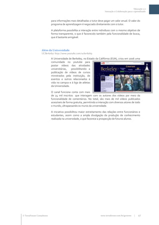 Educação 2.0
                                                                           Interação e Colaboração para o aprendizado



                           para informações mais detalhadas o tutor deve pagar um valor anual. O valor do
                           programa de aprendizagem é negociado diretamente com o tutor.

                           A plataforma possibilita a interação entre indivíduos com o mesmo objetivo de
                           forma transparente, o que é favorecido também pela funcionalidade de busca,
                           que é bastante amigável.



                  Além da Universidade
                  UCBerkeley: http://www.youtube.com/ucberkeley

                           A Universidade de Berkeley, no Estado da Califórnia (EUA), criou em 2006 uma
                           comunidade no youtube para
                           postar vídeos das atividades
                           universitárias,  possibilitando a
                           publicação de vídeos de cursos
                           ministrados pela instituição, de
                           eventos e outros relacionados à
                           vida no campus e à liga de atletas
                           da Universidade.

                           O canal funciona conta com mais
                           de 24 mil inscritos que interagem com os autores dos vídeos por meio da
                           funcionalidade de comentários. No total, são mais de mil vídeos publicados
                           acessíveis de forma gratuita, permitindo a interação com diversos atores de todo
                           o mundo, ultrapassando os muros da universidade.

                           A iniciativa possibilitou maior estreitamento das relações entre funcionários e
                           estudantes, assim como a ampla divulgação da produção de conhecimento
                           realizada na universidade, o que favorece a prospecção de futuros alunos.




 TerraForum Consultores                                               www.terraforum.com.br/governo     |   27
 