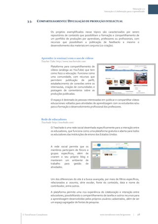 Educação 2.0
                                                                           Interação e Colaboração para o aprendizado



    3.3.     COMPARTILHAMENTO/ DIVULGAÇÃO DE PRODUÇÃO INTELECTUAL


                           Os projetos exemplificados nesse tópico são caracterizados por serem
                           repositórios de conteúdo que possibilitam a formação e compartilhamento de
                           um portfólio de produções por aprendizes, professores ou profissionais, com
                           recursos que possibilitam a publicação de feedbacks e mesmo o
                           desenvolvimento dos materiais em conjunto (co-criação).



                  Aprender (e ensinar) com o uso de vídeos
                  Teacher Tube: http://www.teachertube.com

                           Plataforma para compartilhamento de
                           vídeos (análoga ao YouTube) que tem
                           como foco a educação. Funciona como
                           uma comunidade, com recursos que
                           permitem      publicação de     perfil,
                           estabelecimento de conexões entre os
                           internautas, criação de comunidades e
                           postagem de comentários sobre as
                           produções publicadas.

                           O espaço é destinado às pessoas interessadas em publicar e compartilhar vídeos
                           educacionais voltados para atividades de aprendizagem com os estudantes e/ou
                           para a formação o desenvolvimento profissional dos professores.



                  Rede de educadores
                  Teachade: http://teachade.com/

                           O Teachade é uma rede social desenhada especificamente para a interação entre
                           os educadores, que funciona como uma plataforma gratuita e aberta para todos
                           os educadores das Instituições de ensino dos Estados Unidos.



                           A rede social permite que os
                           membros participem de fóruns e
                           grupos específicos, além de
                           criarem o seu próprio blog e
                           manterem um ambiente de
                           trabalho    para   gestão   de
                           atividades.



                           Um dos diferenciais do site é a busca avançada, por meio de filtros específicos,
                           relacionados a: assunto, série escolar, fonte do conteúdo, data e nome do
                           contribuidor, entre outros.

                           A plataforma permite uma rica experiência de colaboração e interação entre
                           educadores, possibilitando o compartilhamento de tarefas e outros recursos para
                           a aprendizagem desenvolvidas pelos próprios usuários cadastrados, além de ser
                           um espaço agregador de fontes de pesquisa.



 TerraForum Consultores                                               www.terraforum.com.br/governo     |   28
 